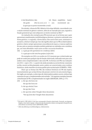 d. der Reisefuhrer, [den
the guide

ich Ihnen empfehlen

who (SG.MASC.ACC)

I

you

kann]

recommend can

(o guia que eu posso recomendar a você)
Em alemão, a forma do PR é idêntica à do artigo definido, concordando com
o núcleo nominal em gênero e número, além de ser marcado para caso, segundo a
função gramatical que está subjacente ao núcleo nominal na SRel.10
As traduções dos exemplos para PB mostram que só as formas cujo e quem
apresentam manifestações morfofonológicas distintas, o primeiro realizando uma
forma genitiva, e o segundo, a forma dativa. Nos outros dois casos, nominativo e
acusativo, a forma é sempre que. Isso não significa dizer que no PB os relativizadores
genitivo e dativo sempre apresentam concordância de traços-j, e marcas explícitas
de caso, pois os mesmos exemplos também poderiam ser realizados com o morfema
que, uso mais difundido e mais aceito na fala e na escrita brasileiras:
(32) a. o guia que nós queríamos ter o endereço (dele)
b. o guia que eu dei uma boa gorjeta (a/pra ele)
Os exemplos em (32) e as versões em (31) mostram que o relativizador que
pode ser usado para qualquer tipo de função relativizada, indicando mais para uma
análise como complementador e não como PR. As formas com PRs nas traduções
em (31b = cujo) e (31c = a quem) são ainda atestadas na escrita formal, raramente
na fala, mesmo na fala planejada; assim, podem ser caracterizadas como resíduos
históricos, ainda mantidos na norma padrão pela escolarização (CORRÊA, 1998).
Dizer que as formas dos PRs são resíduos históricos no PB não implica
necessariamente que as duas formas não possam conviver em uma mesma língua.
Em inglês, por exemplo, os dois tipos de relativizadores podem ocorrer, embora haja
contextos em que o complementador está excluído.11 Os seguintes exemplos ilustram
a distribuição de PR e complementador em inglês (KROEGER, 2004, p.177):
(33) a. the spy who loves me
the spy that loves me
b. the spy who(m) I love
the spy that I love
c. the spy from whom I bought these documents
*the spy from that I bought these documents

10

Em geral, o PR realiza o caso que corresponde à função relativizada. Contudo, em algumas
línguas, como latim e grego, a marca de caso do pronome relativo corresponde à função do seu
antecedente na sentença matriz (KROEGER, 2004).

11

Além das diferenças morfofonológicas, evidentemente.

198

Português Afro-Brasileiro.pmd

198

24/8/2009, 15:36

 