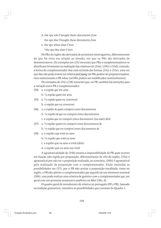 d. the spy who I bought these documents from
the spy that I bought these documents from
e. the spy whose sister I love
*the spy that sister I love
Os PRs do inglês são derivados de pronomes interrogativos, diferentemente
do que foi visto em relação ao alemão, em que os PRs são derivados de
demonstrativos. Os exemplos em (33) mostram que PRs e complementadores se
distribuem livremente na realização das relativas em (33a), (33b) e (33d); contudo,
a forma do complementador that está excluída das formas (33c) e (33e), uma vez
que that não pode ocorrer em relativa pied piping (só PRs podem ser preposicionados),
nem substituindo o PR whose (só PRs podem ser modificados nominalmente).
Os exemplos de (34) a (38) mostram que, no PB, também há restrições para
a variação entre PR e complementador:
(34) a. o espião que me ama
b. *o espião quem me ama
(35)

a. *o espião quem eu conversei
b. o espião que eu conversei

(36)

a. o espião de quem comprei estes documentos
b. *o espião de que eu comprei estes documentos
c. o espião que eu comprei estes documento (na mão) dele

(37)

a. *o espião quem eu comprei estes documentos de
b. *o espião que eu comprei estes documentos de

(38)

a. o espião cuja irmã eu amo
b. *o espião que irmã eu amo
c. o espião que eu amo a irmã (dele)
d. o espião que eu amo sua irmã

A agramaticalidade de (34b) mostra a impossibilidade do PR quem ocorrer
em função não regida por preposição, diferentemente de who do inglês; (35a) é
agramatical por não ter a preposição realizada; ao contrário, (36b) é agramatical
pela realização da preposição com o complementador. Estão excluídas as
possibilidades em (37), por o PB não aceitar a preposição encalhada; como no
inglês, o PB não admite o complementador que seguido de um elemento nominal
(38b), mas pode realizar uma relativa de genitivo com o complementador que, em
geral com um pronome possessivo anafórico na SRel (38c, d).
O quadro geral de introdutores de relativa no português (PE e PB), baseado
na tradição gramatical, considera as possibilidades que constam do Quadro 1.

199

Português Afro-Brasileiro.pmd

199

24/8/2009, 15:36

 