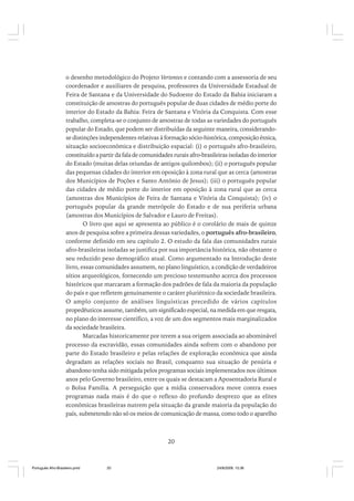 o desenho metodológico do Projeto Vertentes e contando com a assessoria de seu
coordenador e auxiliares de pesquisa, professores da Universidade Estadual de
Feira de Santana e da Universidade do Sudoeste do Estado da Bahia iniciaram a
constituição de amostras do português popular de duas cidades de médio porte do
interior do Estado da Bahia: Feira de Santana e Vitória da Conquista. Com esse
trabalho, completa-se o conjunto de amostras de todas as variedades do português
popular do Estado, que podem ser distribuídas da seguinte maneira, considerandose distinções independentes relativas à formação sócio-histórica, composição étnica,
situação socioeconômica e distribuição espacial: (i) o português afro-brasileiro,
constituído a partir da fala de comunidades rurais afro-brasileiras isoladas do interior
do Estado (muitas delas oriundas de antigos quilombos); (ii) o português popular
das pequenas cidades do interior em oposição à zona rural que as cerca (amostras
dos Municípios de Poções e Santo Antônio de Jesus); (iii) o português popular
das cidades de médio porte do interior em oposição à zona rural que as cerca
(amostras dos Municípios de Feira de Santana e Vitória da Conquista); (iv) o
português popular da grande metrópole do Estado e de sua periferia urbana
(amostras dos Municípios de Salvador e Lauro de Freitas).
O livro que aqui se apresenta ao público é o corolário de mais de quinze
anos de pesquisa sobre a primeira dessas variedades, o português afro-brasileiro,
conforme definido em seu capítulo 2. O estudo da fala das comunidades rurais
afro-brasileiras isoladas se justifica por sua importância histórica, não obstante o
seu reduzido peso demográfico atual. Como argumentado na Introdução deste
livro, essas comunidades assumem, no plano linguístico, a condição de verdadeiros
sítios arqueológicos, fornecendo um precioso testemunho acerca dos processos
históricos que marcaram a formação dos padrões de fala da maioria da população
do país e que refletem genuinamente o caráter pluriétnico da sociedade brasileira.
O amplo conjunto de análises linguísticas precedido de vários capítulos
propedêuticos assume, também, um significado especial, na medida em que resgata,
no plano do interesse científico, a voz de um dos segmentos mais marginalizados
da sociedade brasileira.
Marcadas historicamente por terem a sua origem associada ao abominável
processo da escravidão, essas comunidades ainda sofrem com o abandono por
parte do Estado brasileiro e pelas relações de exploração econômica que ainda
degradam as relações sociais no Brasil, conquanto sua situação de penúria e
abandono tenha sido mitigada pelos programas sociais implementados nos últimos
anos pelo Governo brasileiro, entre os quais se destacam a Aposentadoria Rural e
o Bolsa Família. A perseguição que a mídia conservadora move contra esses
programas nada mais é do que o reflexo do profundo desprezo que as elites
econômicas brasileiras nutrem pela situação da grande maioria da população do
país, submetendo não só os meios de comunicação de massa, como todo o aparelho

20

Português Afro-Brasileiro.pmd

20

24/8/2009, 15:36

 