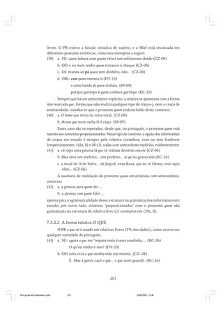 livres. O PR exerce a função sintática de sujeito, e a SRel está encaixada em
diferentes posições sintáticas, como nos exemplos a seguir:
(39) a. SU: quem labuta com gente véia é um sofrimento doido (CZ-08)
b. OD: e eu num tenho quem trocasse o cheque (CZ-06)
c. OI: manda só pá quem tem dinhêro, não... (CZ-08)
d. OBL: com quem morava lá (HV-13)
e uma banda de quem trabaia. (SP-09)
porque garimpo é quem conhece garimpo (RC-26)
Sempre que há um antecedente explícito, a relativa se apresenta com a forma
não marcada que, forma que não realiza qualquer tipo de traços-j, nem o traço de
animacidade; ressalta-se que o pronome quem está excluído deste contexto.
(40) a. O home que mora na zona rural, (CZ-06)
b. Pessoa que num saiba lê é cego. (SP-09)
Esses usos são os esperados, desde que, no português, o pronome quem está
restrito aos contextos preposicionados. Nesse tipo de contexto, a opção dos informantes
do corpus em estudo é sempre pela relativa cortadora, com ou sem lembrete
(respectivamente, (42a, b) e (41c)), todas com antecedente explícito, evidentemente:
(41) a. cê topa uma pessoa lá que cê trabaia dereitin com ele (CZ-06)
b. Mas teve um prefeito... um prefeito... aí qu’eu gostei dele (RC-26)
c. a muié de lá de Salva... de Jequié, essa Rosa, que eu tô falano, veio aqui
olhô... (CZ-06)
A ausência de realização do pronome quem em relativas com antecedente,
como em:
(42) a. a pessoa para quem dei ...
b. a pessoa com quem falei ...
aponta para a agramaticalidade dessa estrutura na gramática dos informantes em
estudo; por outro lado, relativas ‘preposicionadas’ com o pronome quem são
gramaticais na estrutura de relativa livre (cf. exemplos em (39c, d).

7.3.2.2 A forma relativa O QUE
O PR o que só é usado em relativas livres (3% dos dados), como ocorre em
qualquer variedade do português.
(43) a. SU: agora o que me ‘trapaia mais é uma zoadinha.... (RC-26)
O qu’eu tenho é isso! (HV-20)
b. OD: nóis reza o que minha mãe me ensinô, (CZ- 08)
É. Mas a gente caçô o que... o que num guardô. (RC-26)

201

Português Afro-Brasileiro.pmd

201

24/8/2009, 15:36

 