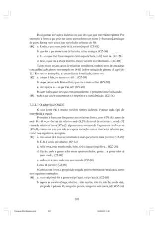 Há algumas variações dialetais no uso de o que que merecem registro. Por
exemplo, a forma o que pode ter como antecedente um nome [+humano], em lugar
de quem, forma mais usual nas variedades urbanas do PB:
(44) a. Então, o que num pode ir lá, vai em Jequié (CZ-06)
b. que foi o que troxe casa de farinha, trôxe energia, (CZ-06)
c. E... e o que não fosse naquele carro aquela hora, [ele] num ia. (RC-26)
d. Não, o que era a moça morreu, moço! só tem eu e Romano... (RC-08)
Talvez esses sejam casos de relativas semilivres, embora sem desencadear
concordância de gênero no exemplo em (44d) (sobre variação de gênero, cf. capítulo
11). Em outros exemplos, a concordância é realizada, como em:
(45) a. As que é feia, eu tranco o rádi... (CZ-08)
b. A que tava era de Bernardino, que era o mais velho. (HV-20)
c. entrega pa o… os que t’aí, né? (HV-20)
(46)

Há um único caso de o que com antecedente, o pronome indefinido tudo:
tudo o que vale é o interesse e o respeito e a consideração. (CZ-06)

7.3.2.3 O adverbial ONDE
O uso deste PR é muito variável nestes dialetos. Pontuo cada tipo de
ocorrência a seguir.
Primeiro, é bastante frequente nas relativas livres, com 67% dos usos de
onde. Há 48 ocorrências do relativo onde (8,2% do total de relativas), sendo 32
casos de relativas livres (47a-d), algumas em contexto de fragmentos de discurso
(47e-f), contextos em que não se espera variação com o marcador relativo que,
como nos seguintes exemplos:
(47) a. mas aonde cê é mais acostumado é ondé que cê tem mais parente (CZ-06)
b. É, lá é aonde eu tabalho. (SP-12)
c. nóis bota, onde minha mãe, hoje, tirô a água e jogô fora... (CZ-08)
d. Então, onde a gente acha essas oportunidades, gente... a gente não vá
com medo, (CZ-06)
e. onde tem a casa, onde tem sua morada (CZ-06)
f. onde tá parente (CZ-06)
Nas relativas livres, a preposição exigida pelo verbo matriz é realizada, como
nos seguintes exemplos:
(48) a. mas vai p’onde foi a gente vai pr’aqui, vai pr’aculá, (CZ-06)
b. Agora se o cabra chega, não faz... não receba, não dá, não faz onde vivê,
ele pode ir pá onde fô, ninguém presta, ninguém vale nada, né? (CZ-06)

202

Português Afro-Brasileiro.pmd

202

24/8/2009, 15:36

 