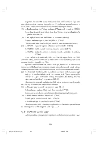Segundo, é o único PR usado em relativas com antecedente, ou seja, com
antecedente nominal expresso (exemplos em 49), embora seja mais frequente o
uso da forma que em estrutura de relativa cortadora (exemplos em 50):
(49) a. Em Conquista, em Poções, na Lagoa D’Água... onde eu ando aí, (CZ-06)
b. no lugá donde cê tava. Sai do lugá dond’ele tava e vai pro lugá dond’a
pessoa tava. (RC-08)
(50)

a. no lugá qu’eu morava, na fazenda qu’eu morava, (SP-09)
b. esses mei canto que eu rodo, eu já lhe vi, (CZ-06)

(51)

Terceiro, onde pode exercer funções distintas, além de localização física:
a. LUGAR: luga onde a gente acha essas oportunidades (CZ-06)
b. OBJETO: na fila onde ele enfrenta, ele curte sereno (CZ-06)
c. TEMPO: então eles sai tudo pá fora e aí é n’onde a gente deve tê cuidado,
(CZ-06)

Exerce a função de localização física em (51a); de objeto direto em (51b)
(enfrentar a fila), concordando com o antecedente locativo (na fila); com valor
temporal (aonde = quando), em (51c).
Quarto, o informante RC-08, com 50 anos, que já viveu fora da comunidade
(seis meses em São Paulo), apresenta uma variação entre as formas onde~donde~adonde
também presente na fala dos demais informantes, mas de maneira menos acentuada:
(52) Se ele enfezá, ele não sai, não. É... ocê tem que ir com cuidado, que no lugá
onde ocê tá ir no lugá adonde ele tá, ele... quando cê tá. Cê vem com sentido
onde ele tá e... pisa no fucinho, no lugá donde cê tava. Sai do lugá dond’ele
tava e vai pro lugá dond’a pessoa tava. (RC-08)
Quinto, aceita retomada anafórica adverbial, seja na versão com onde (exemplo
em 53a), seja na versão com que (exemplo em 53b):
(53) a. Não, per’aqui a... aonde a gente mora aqui (SP-12)
b. Essa lagoa... lugá que Alícia mais Ilton mora lá, (HV-13)
(54)

Sexto, ocorre com duplo preenchimento do sintagma complementador:
a. nonde que nóis nasceu é bonito, né? (CZ-08)
b. ondé que eu planto, num sai nada... (CZ-08)
c. Aqui é onde que eu convivo dia-a-dia (CZ-06)

No exemplo em (54b), a forma do complementador é a mesma que se observa
nas interrogativas no PB em geral: Onde é que .......?

7.3.2.4 QUANDO, COMO, CUJO
A forma usual das estratégias temporais é com as relativas com antecedente + que:

203

Português Afro-Brasileiro.pmd

203

24/8/2009, 15:36

 