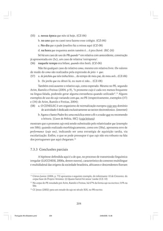 (55)

a. nessa época que nós tá hoje, (CZ-06)
b. no ano que eu casei tava fazeno esse colégio. (CZ-06)
c. No dia que o pade Joselito faz a missa aqui (CZ-08)
d. na hora que esquenta assim tamém é... é pra chovê. (RC-26)

Só há um caso de uso do PR quando14 em relativa com antecedente, construção
já apresentada em (5c), um caso de relativa ‘extraposta’.
(56) naquele tempo era bifase, quando eles botô, (CZ-06)
Não há qualquer caso do relativo como, mesmo em relativa livre. Os valores
de modo do como são realizados pela expressão do jeito + que:
(57) a. do jeitchim que nós tinha feito... do tempo de meu pai, do meu avô...(CZ-06)
b. Do jetcho que eu dêxei lá, eu num vi não... (CZ-08)
Também está ausente o relativo cujo, como esperado. Mesmo no PE, segundo
Arim, Ramilo e Freitas (2004, p.9), “o pronome cujo é cada vez menos frequente
na língua falada, podendo gerar alguma estranheza quando utilizado”.15 Alguns
exemplos de uso do cujo variando com que, no PE (respectivamente, exemplos (37)
e (34) de Arim, Ramilo e Freitas, 2004):
(58) a. O CENELEC é um organismo de normalização europeu cujo seu domínio
de actividade é dedicado exclusivamente ao sector electrotécnico. (internet)
b. Agora o Santo Padre fez uma encíclica entre a fé e a razão que eu recomendo
a leitura. [Casos de Polícia, SIC] (cuja leitura)
mostram que o pronome cujo está sendo substituído pelo relativizador que (exemplo
em 58b); quando realizado morfologicamente, como em (58a), apresenta erro de
performance (cujo seu), indicando ser uma estratégia de aquisição tardia, via
escolarização. Enfim, o que se pode pressupor é que cujo não era robusto na fala
dos portugueses que aqui chegaram.16

7.3.3 Conclusões parciais
A hipótese defendida aqui é a de que, no processo de transmissão linguística
irregular (LUCCHESI, 2000a, dentre outros), característico do contexto multilingue
e multidialetal das origens da sociedade brasileira, africanos e descendentes fizeram

14

Côrtes Junior (2006, p. 73) apresenta o seguinte exemplo, do informante 10 de Cinzento, do
corpus base do Projeto Vertentes: (i) Quano batizô foi nessa ‘casião (CZ-10)

15

No corpus do PE estudado por Arim, Ramilo e Freitas, há 67% da forma cujo na escrita e 33% na
fala.

16

Cf. Jesus (2002) para um estudo do cujo no século XIX, no PB escrito.

204

Português Afro-Brasileiro.pmd

204

24/8/2009, 15:36

 