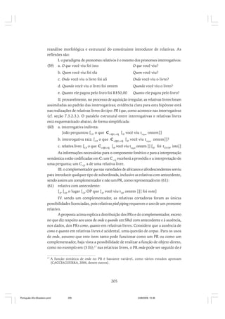 reanálise morfológica e estrutural do constituinte introdutor de relativas. As
reflexões são:
I. o paradigma de pronomes relativos é o mesmo dos pronomes interrogativos:
(59) a. O que você viu foi isto
O que você viu?
b. Quem você viu foi ela

Quem você viu?

c. Onde você viu o livro foi ali

Onde você viu o livro?

d. Quando você viu o livro foi ontem

Quando você viu o livro?

e. Quanto ele pagou pelo livro foi R$50,00

Quanto ele pagou pelo livro?

II. provavelmente, no processo de aquisição irregular, as relativas livres foram
assimiladas ao padrão das interrogativas; evidência clara para esta hipótese está
nas realizações de relativas livres do tipo: PR é que, como acontece nas interrogativas
(cf. seção 7.3.2.3.). O paralelo estrutural entre interrogativas e relativas livres
está esquematizado abaixo, de forma simplificada:
(60) a. interrogativa indireta:
João perguntou [CP o que C+QU;+Q [IP você viu toque ontem]]
b. interrogativa raiz: [CP o que C+QU;+Q [IP você viu toque ontem]]?
c. relativa livre: [CP o que C+QU;-Q [IP você viu toque ontem ]] [IP foi tCP/DP isto]]
As informações necessárias para o componente fonético e para a interpretação
semântica estão codificadas em C: um C+Q receberá a prosódia e a interpretação de
uma pergunta; um C-Q, a de uma relativa livre.
III. o complementador que nas variedades de africanos e afrodescendentes serviu
para introduzir qualquer tipo de subordinada, inclusive as relativas com antecedente,
sendo assim um complementador e não um PR, como representado em (61):
(61) relativa com antecedente:
[IP [DP o lugar [CP OP que [IP você viu tDP ontem ]]] foi este]
IV. sendo um complementador, as relativas cortadoras foram as únicas
possibilidades licenciadas, pois relativas pied piping requerem o uso de um pronome
relativo.
A proposta acima explica a distribuição dos PRs e do complementador, exceto
no que diz respeito aos usos de onde e quando em SRel com antecedente e à ausência,
nos dados, dos PRs como, quanto em relativas livres. Considero que a ausência de
como e quanto em relativas livres é acidental, uma questão de corpus. Para os usos
de onde, assumo que este item tanto pode funcionar como um PR ou como um
complementador, haja vista a possibilidade de realizar a função de objeto direto,
como no exemplo em (51b);17 nas relativas livres, o PR onde pode ser seguido de é
17

A função sintática de onde no PB é bastante variável, como vários estudos apontam
(CACCIAGUERRA, 2006, dentre outros).

205

Português Afro-Brasileiro.pmd

205

24/8/2009, 15:36

 