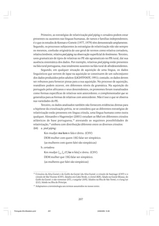 Primeiro, as estratégias de relativização pied piping e cortadora podem estar
presentes ou ausentes nas línguas humanas, de ramos e famílias independentes;
é o que os estudos de Keenan e Comrie (1977, 1979) têm demonstrado amplamente.
Segundo, os processos subjacentes às estratégias de relativização não são sempre
os mesmos, confusão originária do uso geral de termos como relativa cortadora,
relativa lembrete, relativa pied piping na observação superficial do fenômeno. Terceiro,
usos gramaticais de tipos de relativas no PE são agramaticais no PB rural, daí sua
ausência sistemática dos dados. Por exemplo, relativas pied piping estão presentes
na fala rural portuguesa, mas totalmente ausentes na fala rural de afrodescendentes.
Segundo, em qualquer situação de aquisição de uma língua, os dados
linguísticos que servem de input na aquisição se constituem de um subconjunto
dos dados produzidos pelos adultos (LIGHTFOOT, 1991); contudo, os dados devem
ser robustos para fornecer pistas para a sua aquisição. No processo de aquisição,
reanálises podem ocorrer, em diferentes níveis da gramática. Na aquisição do
português pelos africanos e seus descendentes, os pronomes foram reanalisados
como formas específicas de relativas sem antecedente; o complementador que se
generaliza para as formas de relativas com antecedente. Não é isso o que se observa
nas variedades do PE.
Terceiro, os dados analisados também não fornecem evidências diretas para
a hipótese da crioulização prévia, se se considera que as diferentes estratégias de
relativização estão presentes em língua crioula, uma língua humana como outra
qualquer. Alexandre e Hagemeijer (2001) estudam as SRel em diferentes crioulos
atlânticos de base portuguesa, 18 atestando as seguintes possibilidades de
relativização,19 embora com distribuição diferente entre os diversos crioulos:
(64) a. pied piping:
Kes mudjer ma ken n fala e dretu. (CSV)
DEM mulher com quem 1SG falar ser simpático.
(as mulheres com quem falei são simpáticas)
b. cortadora:
Kes mudjer [CP [P ∅] ke n fala] e dretu. (CSV)
DEM mulher que 1SG falar ser simpático.
(as mulheres que falei são simpáticas)

18

Crioulos da Alta Guiné e do Golfo da Guiné (da Alta Guiné: o crioulo de Santiago (CST) e o
crioulo de São Vicente (CSV), falados em Cabo Verde, e o kriol (KR), falado na Guiné-Bissau; do
Golfo da Guiné: o são-tomense (ST), o angolar (AN), falados na Ilha de São Tomé, e o lung’iye
(LU), falado na Ilha do Príncipe.

19

Adaptamos a terminologia aos termos assumidos no nosso texto.

207

Português Afro-Brasileiro.pmd

207

24/8/2009, 15:36

 