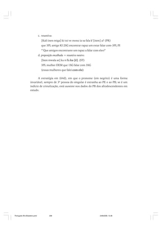 c. resuntiva:
[Kali inen miga] ki txi ve mosu ia sa fala k’[inen] a? (PR)
que 3PL amigo KI 2SG encontrar rapaz um estar falar com-3PL PI
*‘Que amigos encontraste um rapaz a falar com eles?’
d. preposição encalhada + resuntivo neutro:
[Inen mwala se] ku n fla ku [ê]. (ST)
3PL mulher DEM que 1SG falar com 3SG
(essas mulheres que falei com ele)
A estratégia em (64d), em que o pronome (em negrito) é uma forma
invariável, sempre de 3ª pessoa do singular é estranha ao PE e ao PB; se é um
indício de crioulização, está ausente nos dados do PB dos afrodescendentes em
estudo.

Português Afro-Brasileiro.pmd

208

24/8/2009, 15:36

 