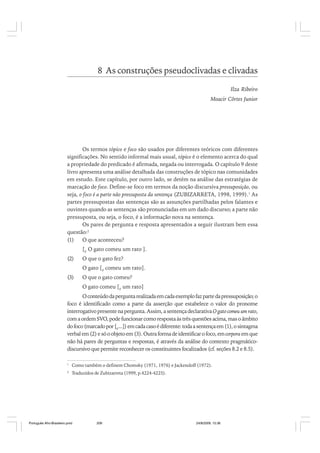 8 As construções pseudoclivadas e clivadas
Ilza Ribeiro
Moacir Côrtes Junior

Os termos tópico e foco são usados por diferentes teóricos com diferentes
significações. No sentido informal mais usual, tópico é o elemento acerca do qual
a propriedade do predicado é afirmada, negada ou interrogada. O capítulo 9 deste
livro apresenta uma análise detalhada das construções de tópico nas comunidades
em estudo. Este capítulo, por outro lado, se detém na análise das estratégias de
marcação de foco. Define-se foco em termos da noção discursiva pressuposição, ou
seja, o foco é a parte não pressuposta da sentença (ZUBIZARRETA, 1998, 1999).1 As
partes pressupostas das sentenças são as assunções partilhadas pelos falantes e
ouvintes quando as sentenças são pronunciadas em um dado discurso; a parte não
pressuposta, ou seja, o foco, é a informação nova na sentença.
Os pares de pergunta e resposta apresentados a seguir ilustram bem essa
questão:2
(1)
O que aconteceu?
[F O gato comeu um rato ].
(2)

O que o gato fez?
O gato [F comeu um rato].

(3)

O que o gato comeu?
O gato comeu [F um rato]

O conteúdo da pergunta realizada em cada exemplo faz parte da pressuposição; o
foco é identificado como a parte da asserção que estabelece o valor do pronome
interrogativo presente na pergunta. Assim, a sentença declarativa O gato comeu um rato,
com a ordem SVO, pode funcionar como resposta às três questões acima, mas o âmbito
do foco (marcado por [F...]) em cada caso é diferente: toda a sentença em (1), o sintagma
verbal em (2) e só o objeto em (3). Outra forma de identificar o foco, em corpora em que
não há pares de perguntas e respostas, é através da análise do contexto pragmáticodiscursivo que permite reconhecer os constituintes focalizados (cf. seções 8.2 e 8.5).
1

Como também o definem Chomsky (1971, 1976) e Jackendoff (1972).

2

Traduzidos de Zubizarreta (1999, p.4224-4225).

Português Afro-Brasileiro.pmd

209

24/8/2009, 15:36

 