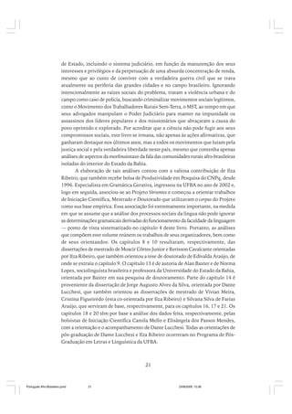 de Estado, incluindo o sistema judiciário, em função da manutenção dos seus
interesses e privilégios e da perpetuação de uma absurda concentração de renda,
mesmo que ao custo de conviver com a verdadeira guerra civil que se trava
atualmente na periferia das grandes cidades e no campo brasileiro. Ignorando
intencionalmente as raízes sociais do problema, tratam a violência urbana e do
campo como caso de polícia, buscando criminalizar movimentos sociais legítimos,
como o Movimento dos Trabalhadores Rurais Sem-Terra, o MST, ao tempo em que
seus advogados manipulam o Poder Judiciário para manter na impunidade os
assassinos dos líderes populares e dos missionários que abraçaram a causa do
povo oprimido e explorado. Por acreditar que a ciência não pode fugir aos seus
compromissos sociais, este livro se irmana, não apenas às ações afirmativas, que
ganharam destaque nos últimos anos, mas a todos os movimentos que lutam pela
justiça social e pela verdadeira liberdade neste país, mesmo que contenha apenas
análises de aspectos da morfossintaxe da fala das comunidades rurais afro-brasileiras
isoladas do interior do Estado da Bahia.
A elaboração de tais análises contou com a valiosa contribuição de Ilza
Ribeiro, que também recebe bolsa de Produtividade em Pesquisa do CNPq, desde
1996. Especialista em Gramática Gerativa, ingressou na UFBA no ano de 2002 e,
logo em seguida, associou-se ao Projeto Vertentes e começou a orientar trabalhos
de Iniciação Científica, Mestrado e Doutorado que utilizavam o corpus do Projeto
como sua base empírica. Essa associação foi extremamente importante, na medida
em que se assume que a análise dos processos sociais da língua não pode ignorar
as determinações gramaticais derivadas do funcionamento da faculdade da linguagem
— ponto de vista sistematizado no capítulo 4 deste livro. Portanto, as análises
que compõem este volume reúnem os trabalhos de seus organizadores, bem como
de seus orientandos. Os capítulos 8 e 10 resultaram, respectivamente, das
dissertações de mestrado de Moacir Côrtes Junior e Rerisson Cavalcante orientadas
por Ilza Ribeiro, que também orientou a tese de doutorado de Edivalda Araújo, de
onde se extraiu o capítulo 9. O capítulo 13 é de autoria de Alan Baxter e de Norma
Lopes, sociolinguista brasileira e professora da Universidade do Estado da Bahia,
orientada por Baxter em sua pesquisa de doutoramento. Parte do capítulo 14 é
proveniente da dissertação de Jorge Augusto Alves da Silva, orientada por Dante
Lucchesi, que também orientou as dissertações de mestrado de Vivian Meira,
Cristina Figueiredo (esta co-orientada por Ilza Ribeiro) e Silvana Silva de Farias
Araújo, que serviram de base, respectivamente, para os capítulos 16, 17 e 21. Os
capítulos 18 e 20 têm por base a análise dos dados feita, respectivamente, pelas
bolsistas de Iniciação Científica Camila Mello e Elisângela dos Passos Mendes,
com a orientação e o acompanhamento de Dante Lucchesi. Todas as orientações de
pós-graduação de Dante Lucchesi e Ilza Ribeiro ocorreram no Programa de PósGraduação em Letras e Linguística da UFBA.

21

Português Afro-Brasileiro.pmd

21

24/8/2009, 15:36

 