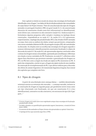 Este capítulo se detém no estudo da sintaxe das estratégias de focalização
identificadas como clivagem,3 nos dados de fala de afrodescendentes das comunidades
do corpus básico4 do Projeto Vertentes.5 Parte de uma descrição dos tipos de clivagem
atestados no português brasileiro (PB) em geral (seção 8.1) e da caracterização
discursiva do constituinte clivado como foco informacional ou identificacional,
neste último caso, contrastivo ou não contrastivo (seção 8.2). Ainda na seção 8.1,
formulamos algumas perguntas sobre variação e mudança na tipologia dessas
construções, respondendo-as na seção 8.7. As seções 8.3 e 8.4 apresentam,
respectivamente, a tipologia das pseudoclivadas (PC) e das clivadas (CLIV) atestadas
no corpus, bem como as análises dos dados; sempre que pertinente, comparações
com outras variedades dialetais do PB e do português europeu (PE) são centralizadas
na discussão. As relações entre as escolhas das estratégias de clivagem segundo o
estatuto informacional x identificacional do constituinte focalizado é o objeto de
discussão da seção 8.5. Na seção 8.6, são apresentadas algumas conclusões sobre
a sintaxe da clivagem nessas comunidades, apontando para semelhanças e diferenças
em relação a outras variedades do PB. Finalmente, na seção 8.7, refletimos sobre
alguns fatos diacrônicos que permitem entender a generalização da clivagem no
PE e no PB, bem como a origem da clivada sem cópula no PB, inexistente no PE. A
partir das comparações, conclui-se que a clivagem sem cópula resulta de uma reanálise
da construção de recomplementação do PE, o que oferece indícios para a discussão
dos efeitos de contato linguístico e de transmissão linguística irregular, foco central
dos capítulos que compõem este livro.

8.1 Tipos de clivagem
A partir de uma distinção entre sentenças básicas –– também denominadas
sentenças neutras ou sentenças não marcadas –– e sentenças marcadas, incluem-se
as construções de clivagem no segundo grupo, por geralmente serem vistas como
um tipo relacionado com focalização, em que um constituinte X é o foco
identificacional, contrastivo ou não contrastivo, em estruturas do tipo é/foi X que/
quem...6

3

O termo clivagem será usado neste texto englobando sempre duas estratégias de focalização:
pseudoclivada e clivada.

4

Os dados coletados e as quantificações apresentadas seguem, basicamente, o estudo de Côrtes
Júnior (2006).

5

As amostras de fala analisadas no Projeto Vertentes são apresentadas no capítulo 5 deste livro.

6

A tipologia de foco aqui assumida segue Kiss (1998).

210

Português Afro-Brasileiro.pmd

210

24/8/2009, 15:36

 