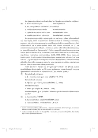 (4)

Os tipos mais básicos de realização focal no PB estão exemplificados em (4b-e):
a. Maria encontrou João
Sentença neutra
b. Foi João que Maria encontrou Clivada básica
c. João é que encontrou Maria

Clivada invertida

d. Quem Maria encontrou foi João

Pseudoclivada básica

e. João foi quem Maria encontrou

Pseudoclivada invertida

O constituinte em itálico no exemplo em (4a) marca o foco informacional
(ou foco largo), sobre o qual recai o acento nuclear da sentença; nesse caso,
portanto, não há nenhuma marcação prosódica ou sintática especial sobre o foco
informacional, daí o nome sentença neutra. Nos demais exemplos em (4), os
constituintes destacados indicam a posição do acento sobre o foco identificacional,
ou quantificacional, ou foco estreito.7 É o foco quantificacional que se relaciona
com as leituras semânticas do foco estreito, com leitura constante de exaustividade,
mas leitura variável de contrastividade (KISS, 1995, 1998). Desse modo, os
constituintes focalizados em (4b-e) identificam o valor (ou o referente) de uma
variável x, a partir de um subconjunto exaustivo de elementos, contextualmente
definidos. Em todos os quatro casos, há uma marcação prosódica especial, por
isso são identificadas como sentenças marcadas.
Além dos tipos básicos de clivagem apresentados em (4b-e), outras
possibilidades são atestadas no PB (como também em outras línguas), como as
apresentadas nos estudos de Modesto (2001), e Kato et al. (1996):
(5)
Pseudoclivada extraposta
a. É a Suzanita quem quer casar (MODESTO, 2001)
Pseudoclivada reduzida
b. Quero é que você vá pra casa (KATO et al., 1996)
Clivada sem cópula
c. Maria que chegou (KATO et al., 1996)
Lambrecht (2001, p.481) comenta mais um tipo de construção de focalização
no PB:8
(6)

a. Eu visitei foi ATIBAIA
b. Eu visitei Atibaia foi COM ROBERTA ontem
c. Eu visitei Atibaia com Roberta foi ONTEM

7

Outros acentos secundários podem ocorrer, a depender do contexto. Observa-se que, em contexto
apropriado, (4a) também pode ter uma leitura de foco estreito.

8

Os dados em (6) são citados em Ross (1991) e retomados por Lambrecht (2001). São citados
aqui a partir de Lambrecht (2001).

211

Português Afro-Brasileiro.pmd

211

24/8/2009, 15:36

 