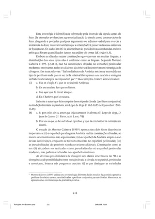 Esta estratégia é identificada sobretudo pela inserção da cópula antes do
foco. Os exemplos evidenciam a gramaticalização da cópula como um marcador de
foco, chegando a preceder qualquer argumento ou adjunto verbal para marcar a
incidência do foco; mostram também que a ordem SVO é preservada nessa estrutura
de focalização. Os dados em (6) se assemelham às pseudoclivadas reduzidas, motivo
pelo qual foram quantificados juntos na análise do corpus (cf. seção 8.3).
Embora as clivadas sejam construções que ocorrem em muitas línguas, a
distribuição dos seus tipos não é uniforme entre as línguas. Segundo Moreno
Cabrera (1999, p.4281), não há construções clivadas no espanhol peninsular
moderno; entretanto, todos os dialetos da América desenvolveram estratégias de
clivagem. Em suas palavras: “En los dialectos de América está muy extendido un
tipo de perífrasis en la que en vez de la relativa libre aparece una oración o sintagma
verbal encabezado por la conjunción que”.9 São exemplos (itálico acrescentado):
(7)
a. Fue en el siglo XV que se descubrió América.
b. En una escalera fue que reñimos.
c. Fue aquí que le dio el ataque.
d. Es el barbero que lo rasura.
Salienta o autor que há exemplos desse tipo de clivada (perífrase conjuntiva)
na tradição literária espanhola, em Lope de Vega (1562-1635) e Quevedo (15801645):
(8)
a. Es por celos de su amor que injustamente le afrenta (F. Lope de Vega, D.
Juan de Castro, 2ª. Parte, acto I, esc. VI)
b. Por vos es que yo he sufrido el oprobio, y que la confusión há cubierto mi
rostro.
O estudo de Moreno Cabrera (1999) aponta para dois fatos diacrônicos
importantes: (i) o espanhol que chega na América realiza construções clivadas, ao
menos de constituintes não argumentais; (ii) o espanhol da América amplia o uso
dessas construções, enquanto se tornam obsoletas no espanhol peninsular; (iii)
as pseudoclivadas são possíveis nas duas variantes dialetais. Construções como as
em (8) só podem ser realizadas como pseudoclivadas no espanhol peninsular
moderno, mas podem ser clivadas no espanhol americano.
As diversas possibilidades de clivagem nos dados sincrônicos do PB e as
divergências de possibilidades entre pseudoclivada e clivada no espanhol, peninsular
e americano, levanta três perguntas cruciais: (i) o que distingue as variedades

9

Moreno Cabrera (1999) utiliza uma terminologia diferente da dos estudos da gramática gerativa:
perífrase de relativo para as pseudoclivadas; e perífrase conjuntiva, para as clivadas. Mantemos, na
apresentação, a terminologia da gramática gerativa.

212

Português Afro-Brasileiro.pmd

212

24/8/2009, 15:36

 