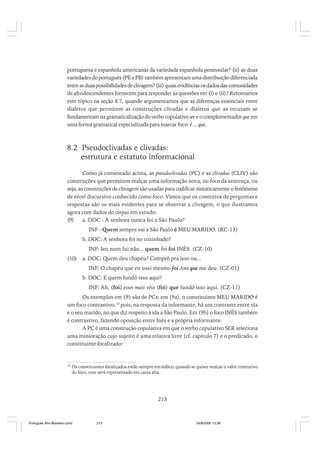 portuguesa e espanhola americanas da variedade espanhola peninsular? (ii) as duas
variedades do português (PE e PB) também apresentam uma distribuição diferenciada
entre as duas possibilidades de clivagem? (iii) quais evidências os dados das comunidades
de afrodescendentes fornecem para responder às questões em (i) e (ii)? Retomamos
este tópico na seção 8.7, quando argumentamos que as diferenças essenciais entre
dialetos que permitem as construções clivadas e dialetos que as recusam se
fundamentam na gramaticalização do verbo copulativo ser e o complementador que em
uma forma gramatical especializada para marcar foco: é ... que.

8.2 Pseudoclivadas e clivadas:
estrutura e estatuto informacional
Como já comentado acima, as pseudoclivadas (PC) e as clivadas (CLIV) são
construções que permitem realçar uma informação nova, ou foco da sentença, ou
seja, as construções de clivagem são usadas para codificar sintaticamente o fenômeno
de nível discursivo conhecido como foco. Vimos que os contextos de perguntas e
respostas são os mais evidentes para se observar a clivagem, o que ilustramos
agora com dados do corpus em estudo:
(9)
a. DOC - A senhora nunca foi a São Paulo?
INF - Quem sempre vai a São Paulo é MEU MARIDO. (RC-13)
b. DOC: A senhora foi no cozinhado?
INF: Ieu num fui não... quem foi foi INÊS. (CZ-10)
(10)

a. DOC: Quem deu chapéu? Comprô pra isso ou...
INF: O chapéu que eu usei mesmo foi Ana que me deu (CZ-01)
b. DOC: E quem fundô isso aqui?
INF: Ah, (foi) esses mais véio (foi) que fundô isso aqui. (CZ-11)

Os exemplos em (9) são de PCs; em (9a), o constituinte MEU MARIDO é
um foco contrastivo,10 pois, na resposta da informante, há um contraste entre ela
e o seu marido, no que diz respeito à ida a São Paulo. Em (9b) o foco INÊS também
é contrastivo, fazendo oposição entre Inês e a própria informante.
A PC é uma construção copulativa em que o verbo copulativo SER seleciona
uma minioração cujo sujeito é uma relativa livre (cf. capítulo 7) e o predicado, o
constituinte focalizado:

10

Os constituintes focalizados estão sempre em itálico; quando se quiser realçar o valor contrativo
do foco, este será representado em caixa alta.

213

Português Afro-Brasileiro.pmd

213

24/8/2009, 15:36

 