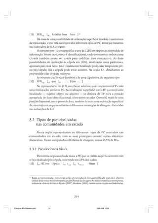 (11)

SERcop [SC Relativa livre

foco ] 11

Há mais de uma possibilidade de ordenação superficial dos dois constituintes
da minioração, o que está na origem dos diferentes tipos de PC, tema que tratamos
nas subseções de 8.3, a seguir.
O contexto em (10a) exemplifica o uso da CLIV, em resposta a um pedido de
informação. Nesse caso, o foco é identificacional, e não contrastivo, embora uma
clivada também possa ser usada para codificar foco contrastivo. As duas
possibilidades de realização da cópula em (10b), sinalizadas entre parênteses,
apontam para dois fatos: (i) o constituinte focalizado pode estar em posição préou pós-cópula; (ii) a cópula pode estar ausente. Na seção 8.4, detalhamos as
propriedades das clivadas no corpus.
A estrutura da clivada é também a de uma copulativa, do seguinte tipo:
(12) SERcop [CP que [TP
...... Foco ..... ]
Na representação em (12), o verbo ser seleciona um complemento CP e não
,
uma minioração, como na PC. Na realização superficial da CLIV, o constituinte
focalizado –– sujeito, objeto ou adjunto –– se desloca de TP para a posição
apropriada de foco identificacional, contrastivo ou não. Como há mais de uma
posição disponível para o pouso do foco, também há mais uma ordenação superficial
de constituintes, o que resultará em diferentes estratégias de clivagem, discutidas
nas subseções de 8.4.

8.3 Tipos de pseudoclivadas
nas comunidades em estudo
Nesta seção apresentamos os diferentes tipos de PC atestados nas
comunidades em estudo, com as suas principais características sintáticodiscursivas. Foram computados 376 dados de clivagem, sendo 30,5% de PCs.

8.3.1 Pseudoclivada básica
Denomina-se pseudoclivada básica a PC que se realiza superficialmente com
o foco realizado pós-cópula, ocorrendo em 25% dos dados.
(13) [TP RLivre cópula [VP tcop [SC tRLivre
foco ]

11

Todas as representações estruturais serão apresentadas de forma simplificada, pois não é objetivo
central deste texto desenvolver uma análise formal da clivagem. Ao leitor interessado neste ponto,
indicamos a leitura de: Kato e Ribeiro (2007), Modesto (2001), dentre outros citados nas Referências.

214

Português Afro-Brasileiro.pmd

214

24/8/2009, 15:36

 