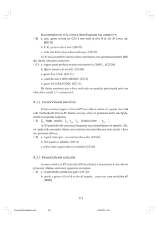 (14)

Nos exemplos em (14), o foco é identificacional não contrastivo:
a. que, quem ensina no Giló é uma muié de fora lá de Rio de Conta, né.
(RC-26)
b. É. O qu’eu tenho é isso! (HV-20)
c. onde nós fomo foi pra Boa Lembrança. (HV-20)

A PC básica também realiza o foco contrastivo, em aproximadamente 10%
dos dados coletados, como em:
(15 ) a. poque quem profura os poço estesiamo é a CERPE... (CZ-06)
b. Quem custura ali era EU. (CZ-08)
c. quem fica é ELE. (CZ-11)
d. quem faz nós é NÓS MESMO. (CZ-6)
e. quem foi foi CLÁUDIA. (CZ-11)
Os dados mostram que o foco realizado em posição pós-cópula pode ser
identificacional [+/– contrastivo].

8.3.2 Pseudoclivada invertida
Como o nome já sugere, o foco na PC invertida se realiza em posição invertida
à de realização do foco na PC básica, ou seja, o foco se posiciona antes da cópula,
como no seguinte esquema:
(16) [TP Foco cópula [VP tcop [SC Relativa livre
tfoco ]
A PC invertida é de uso pouco frequente nas comunidades em estudo (1%),
só tendo sido atestados dados com relativas introduzidas por onde, sendo o foco
um pronome dêitico:
(17) a. Aqui é onde que... eu convivo dia-a-dia (CZ-06)
b. lá é aonde eu tabalho. (SP-12)
c. aí é n’onde a gente deve tê cuidado (CZ-06)

8.3.3 Pseudoclivada reduzida
A característica da PC reduzida (6% dos dados) é justamente a omissão do
pronome relativo, como nos seguintes exemplos:
(18) a. eu não tenho queda é pa gado! (HV-20)
b. condo a gente tá lá vê é os tiro ali naquela... num tem uma vendinha aí?
(SP-09)

215

Português Afro-Brasileiro.pmd

215

24/8/2009, 15:36

 