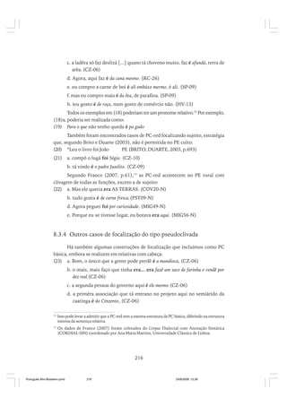 c. a ladêra só faz deslizá [...] quano tá choveno muito, faz é afundá, terra de
arêa. (CZ-06)
d. Agora, aqui faz é da cana mesmo. (RC-26)
e. eu compro a carne de boi é ali embáxo mermo, é ali. (SP-09)
f. mas eu compro mais é da ôta, de parafina. (SP-09)
h. ieu gosto é de roça, num gosto de comércio não. (HV-13)
Todos os exemplos em (18) poderiam ter um pronome relativo.12 Por exemplo,
(18)a. poderia ser realizada como:
(19) Para o que não tenho queda é pa gado
Também foram encontrados casos de PC-red focalizando sujeito, estratégia
que, segundo Brito e Duarte (2003), não é permitida no PE culto:
(20) *Leu o livro foi João
PE (BRITO; DUARTE, 2003, p.693)
(21)

a. compô o lugá foi Ségio. (CZ-10)
b. tá vindo é o padre Juselito. (CZ-09)

Segundo Franco (2007, p.61),13 as PC-red acontecem no PE rural com
clivagem de todas as funções, exceto a de sujeito:
(22) a. Mas ele queria era AS TERRAS. (COV20-N)
b. tudo gosta é de carne fresca.(PST09-N)
d. Agora peguei foi por curiosidade. (MIG49-N)
e. Porque eu se tivesse lugar, eu botava era aqui. (MIG56-N)

8.3.4 Outros casos de focalização do tipo pseudoclivada
Há também algumas construções de focalização que incluímos como PC
básica, embora se realizem em relativas com cabeça:
(23) a. Bom, o único que a gente pode perdê é a mandioca, (CZ-06)
b. o mais, mais faço que tinha era... era fazê um saco de farinha e vendê por
dez real (CZ-06)
c. a segunda pessoa do governo aqui é ele mesmo (CZ-06)
d. a primêra associação que tá entrano no projeto aqui no semiárido da
caatinga é do Cinzento, (CZ-06)
12

Isso pode levar a admitir que a PC-red tem a mesma estrutura da PC básica, diferindo na estrutura
interna da sentença relativa.

13

Os dados de Franco (2007) foram coletados do Corpus Dialectal com Anotação Sintática
(CORDIAL-SIN) coordenado por Ana Maria Martins, Universidade Clássica de Lisboa.

216

Português Afro-Brasileiro.pmd

216

24/8/2009, 15:36

 