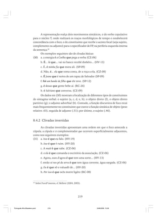 A representação realça dois movimentos sintáticos, o do verbo copulativo
para o núcleo T, onde realizará os traços morfológicos de tempo e estabelecerá
concordância com o foco; o do constituinte que recebe o acento focal (seja sujeito,
complemento ou adjunto) para o especificador de FP, na periferia esquerda interna
da sentença.20
Os exemplos seguintes são de clivadas básicas:
(30) a. a energia é a Coelba que pega a verba (CZ-06)
b. É... lá que... vai no banco recebê dinhêro... (HV-13)
c. É, é minha fia que mora ali. (SP-09)
d. Não, é... ela que toma conta, de a roça a ela, (CZ-08)
e. É Jeane que é noiva de um rapaz de Salvador (SP-09)
f. foi um bando de filho que ele teve. (SP-12)
g. é dessas que gente bebe aí. (RC-26)
h. é Salviano que conversa. (CZ-09)
Os dados em (30) mostram a focalização de diferentes tipos de constituintes
do sintagma verbal: o sujeito (a, c, d, e, h), o objeto direto (f), o objeto direto
partitivo (g); o adjunto adverbial (b). Contudo, a função discursiva de foco recai
mais frequentemente no constituinte que exerce a função sintática de objeto (peso
relativo .63), seguida de adjunto (.51); por último, o sujeito (.46).

8.4.2 Clivadas invertidas
As clivadas invertidas apresentam uma ordem em que o foco antecede a
cópula; a cópula e o complementador que ocorrem superficialmente adjacentes,
como nos seguintes exemplos:
(31) a. Isso é que eu falo. (HV-19)
b. Isso é que é ruim. (HV-20)
c. A muié é que sabe. (CZ-06)
d. e ela é que comanda o escritório da associação, (CZ-06)
e. Agora, esses d’agora é que tem uma sorte... (HV-13)
f. então só nos pé da serra é que tem água corrente, água sargada. (CZ-06)
g. Eu é que sô o valuadô de... (HV-20)
h. Por isso é que ocês morre ligêro (RC-08)

20

Sobre FocoP interno, cf. Belletti (2004, 2005).

219

Português Afro-Brasileiro.pmd

219

24/8/2009, 15:36

 