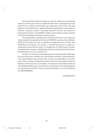 Esta apresentação objetivou descrever mais de quinze anos de pesquisa
empírica e teórica que resultou na publicação deste livro. Tal pesquisa não seria
possível sem os apoios institucionais aqui registrados. Dessa forma, fica aqui
expresso o reconhecimento e o agradecimento dos organizadores a esses órgãos de
fomento à pesquisa, desde o Australian Reaserch Council, que forneceu o
financiamento inicial, até a FAPESB e o CNPq, que têm dado um apoio contínuo
e de várias modalidades ao Projeto nos últimos anos.
Fica aqui também o agradecimento ao Instituto de Letras e aos colegas que
sempre apoiaram esta pesquisa, bem como à EDUFBA, na pessoa da sua diretora,
Flávia M. Garcia Rosa, por todo o empenho na edição deste livro. À Profa. Vera
Rollemberg, que abraçou este projeto, o reconhecimento por sua rigorosa e
competente revisão final dos textos. E a Helder Reis, do ADN Grupo de Lisboa,
que gentilmente recuperou a digitalização da foto do casal de idosos de Cinzento,
possibilitando o seu uso na capa do livro.
Por fim, deve-se dizer que esta pesquisa contou com a inestimável colaboração
dos seus informantes, membros das comunidades estudadas e, particularmente,
com a ajuda daqueles que serviram como elo entre os pesquisadores e os locais,
como Carmo, membro da Pastoral da Terra e líder das comunidades de Barra e
Bananal, em Rio de Contas; e Seu Quéte, um respeitado e bonachão membro da
comunidade de Helvécia, que, do alto dos seus setenta anos, levava os pesquisadores
aos informantes de Helvécia. Na pessoa desses indivíduos, este livro é dedicado
aos afro-brasileiros.

Os Organizadores

22

Português Afro-Brasileiro.pmd

22

24/8/2009, 15:36

 