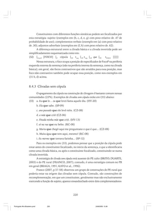 Constituintes com diferentes funções sintáticas podem ser focalizados por
esta estratégia: sujeito (exemplos em (b, c, d, e, g) com peso relativo de .47 de
probabilidade de uso); complementos verbais (exemplo em (a) com peso relativo
de .30); adjuntos adverbais (exemplos em (f, h) com peso relativo de .62).
A diferença estrutural entre a clivada básica e a clivada invertida pode ser
simplificadamente esquematizada como em:
(32) [FocoP [FOCO] [F’ cópula [TP tcop [VP tcop [CP que [TP tFOCO ]]]]]
Nessa estrutura, o foco ocupa a posição de especificador de FocoP na periferia
esquerda externa da sentença (não na periferia interna da sentença, como na clivada
básica); em geral, são focos contrastivos que são atraídos para essa posição, mas
foco não contrastivo também pode ocupar essa posição, como nos exemplos em
(31 b, d) acima.

8.4.3 Clivadas sem cópula
O apagamento da cópula na construção de clivagem é bastante comum nessas
comunidades (22%). Exemplos de clivadas sem cópula estão em (33) abaixo:
(33) a. Eu que le… eu que levei fama aquele dia. (HV-20)
b. Ela que sabe. (SP-09)
c. ano passado que ele levô nóis. (CZ-08)
d. a mãe que criô (CZ-06)
e. Finada minha mãe que criô. (HV-13)
f. só na rua que eu bebo. (RC-08)
g. Marta que chegô aqui me preguntano o que é que... (CZ-08)
h. Muita água que tem aqui, mesmo! (RC-08)
i. Eu mermo que torrava farinha... (SP-12)
Para os exemplos em (33), podemos pensar que a posição da cópula pode
estar antes do constituinte focalizado, no início da sentença, o que a identificaria
como uma clivada básica, ou após o constituinte focalizado, constituindo-se numa
clivada invertida.
A estratégia de clivada sem cópula está ausente do PE culto (BRITO; DUARTE,
2003) e do PE rural (FRANCO, 2007); contudo, é uma estratégia comum no PB
em geral (BRAGA, 1991; KATO et al., 1996).
Franco (2007, p.57-58) observou um grupo de construções do PE rural que
poderia estar na origem das clivadas sem cópula. Contudo, são construções de
recomplementação, em que um constituinte, geralmente mas não exclusivamente
exercendo a função de sujeito, aparece ensanduichado entre dois complementadores:

220

Português Afro-Brasileiro.pmd

220

24/8/2009, 15:36

 