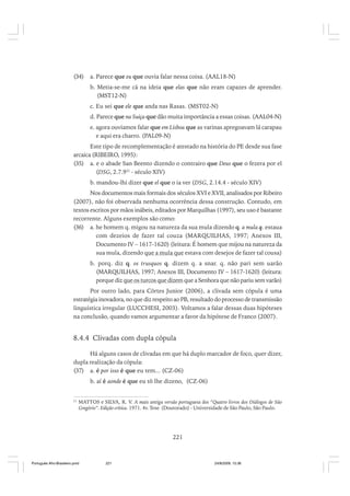 (34)

a. Parece que eu que ouvia falar nessa coisa. (AAL18-N)
b. Metia-se-me cá na ideia que elas que não eram capazes de aprender.
(MST12-N)
c. Eu sei que ele que anda nas Rasas. (MST02-N)
d. Parece que na Suiça que dão muita importância a essas coisas. (AAL04-N)
e. agora ouviamos falar que em Lisboa que as varinas apregoavam lá carapau
e aqui era charro. (PAL09-N)

Este tipo de recomplementação é atestado na história do PE desde sua fase
arcaica (RIBEIRO, 1995):
(35) a. e o abade San Beento dizendo o contrairo que Deus que o fezera por el
(DSG, 2.7.921 - século XIV)
b. mandou-lhi dizer que el que o ia ver (DSG, 2.14.4 - século XIV)
Nos documentos mais formais dos séculos XVI e XVII, analisados por Ribeiro
(2007), não foi observada nenhuma ocorrência dessa construção. Contudo, em
textos escritos por mãos inábeis, editados por Marquilhas (1997), seu uso é bastante
recorrente. Alguns exemplos são como:
(36) a. he homem q. migou na natureza da sua mula dizendo q. a mula q. estaua
com dezeios de fazer tal couza (MARQUILHAS, 1997; Anexos III,
Documento IV – 1617-1620) (leitura: É homem que mijou na natureza da
sua mula, dizendo que a mula que estava com desejos de fazer tal cousa)
b. porq. diz q. os trusquos q. dizem q. a snar. q. não pari sem uarão
(MARQUILHAS, 1997; Anexos III, Documento IV – 1617-1620) (leitura:
porque diz que os turcos que dizem que a Senhora que não pariu sem varão)
Por outro lado, para Côrtes Junior (2006), a clivada sem cópula é uma
estratégia inovadora, no que diz respeito ao PB, resultado do processo de transmissão
linguística irregular (LUCCHESI, 2003). Voltamos a falar dessas duas hipóteses
na conclusão, quando vamos argumentar a favor da hipótese de Franco (2007).

8.4.4 Clivadas com dupla cópula
Há alguns casos de clivadas em que há duplo marcador de foco, quer dizer,
dupla realização da cópula:
(37) a. é por isso é que eu tem... (CZ-06)
b. aí é aonde é que eu tô lhe dizeno, (CZ-06)
21

MATTOS e SILVA, R. V. A mais antiga versão portuguesa dos “Quatro livros dos Diálogos de São
Gregório”. Edição crítica. 1971. 4v. Tese (Doutorado) - Universidade de São Paulo, São Paulo.

221

Português Afro-Brasileiro.pmd

221

24/8/2009, 15:36

 