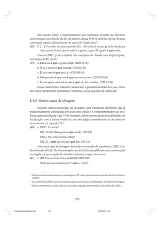 Em estudo sobre o funcionamento das sentenças clivadas no discurso
semicoloquial oral falado do Rio de Janeiro, Braga (1991) também atesta clivadas
com dupla cópula, identificando-as como de “duplo foco”:
(38) F: [...] O rombo tá muito grande (X)... O rombo é muito grande. Então pa
eles tentar fechar, quem sofre é a gente, rapaz! É a gente é que sofre.
Franco (2007, p.56) também cita exemplos de clivada com dupla cópula,
nos dados do PE rural:22
(39) a. Era broa é que a gente fazia! (MIN19-N)
b. É só o mestre é que manda. (VPA03-N)
c. É só a irmã é que está aí. (COV09-N)
d. Foi quando ele apareceu é que aconteceu isso. (COV25-N)
e. É com aquele material de vido é que ele faz o ninho. (CTL21-N)
Essas construções indicam claramente a gramaticalização de é que, como
um único constituinte gramatical. Voltamos a essa questão na conclusão.

8.4.5 Outros casos de clivagem
Existem outras estratégias de clivagem, com estruturas diferentes das já
tradicionalmente conhecidas por usar uma cópula e o complementador que ou a
forma gramaticalizada é que.23 Por exemplo, foram encontradas possibilidades de
focalização com a forma verbal ter, em estratégias semelhantes às de relativas
existenciais (cf. capítulo 7):24
(40) a. DOC : E vende?
INF: Vende.Tem gente aí que vende. (SP-04)
DOC: Ah, essa é nova, então!
INF: É... tem uns seis ano que fez. (SP-01)
Um outro tipo de clivagem discutido no estudo de Lambrecht (2001) é o
denominado all-cleft. Os dois exemplos em (41a-b) exemplificam essas construções
em inglês e no português de afrodescendentes, respectivamente:
(41) a. All this machine does is SWIM AND EAT.
(Tudo que essa máquina faz é nadar e comer)

22

Nenhuma informação sobre esta estratégia no PE culto é apresentada no estudo de Brito e Duarte
(2003).

23

Cf. Lambrecht (2001) para uma apresentação sobre outras possibilidades, em diferentes línguas.

24

Talvez semelhantes ao tipo com have no inglês, segundo apresentado por Lambrecht (2001).

222

Português Afro-Brasileiro.pmd

222

24/8/2009, 15:36

 