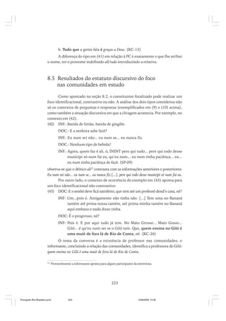 b. Tudo que a gente fala é graças a Deus. (RC-13)
A diferença do tipo em (41) em relação à PC é exatamente o que lhe atribui
o nome, ter o pronome indefinido all/tudo introduzindo a relativa.

8.5 Resultados do estatuto discursivo do foco
nas comunidades em estudo
Como apontado na seção 8.2, o constituinte focalizado pode realizar um
foco identificacional, contrastivo ou não. A análise dos dois tipos considerou não
só os contextos de perguntas e respostas (exemplificados em (9) e (10) acima),
como também a situação discursiva em que a clivagem acontecia. Por exemplo, no
contexto em (42),
(42) INF.: Batida de limão, batida de gingibe.
DOC.: E a senhora sabe fazê?
INF.: Eu num sei não... eu num se... eu nunca fiz.
DOC.: Nenhum tipo de bebida?
INF.: Agora, quem faz é ali, ó, ININT pere qui tudo... pere qui todo desse
municipi só num fai eu, qu’eu num... eu num tinha paciênça... eu...
eu num tinha paciênça de fazê. (SP-09)
observa-se que o dêitico ali25 contrasta com as informações anteriores e posteriores:
Eu num sei não... eu num se... eu nunca fiz.[...]. pere qui todo desse municipi só num fai eu.
Por outro lado, o contexto de ocorrência do exemplo em (43) aponta para
um foco identificacional não contrastivo:
(43) DOC: E o senhô deve ficá satisfeito, que tem até um professô dend’e casa, né?
INF: Um...pois é. Antigamente não tinha não. [...] Tem uma no Bananá
tamém até prima nossa tamém, até prima minha tamém no Bananá
aqui embaxo e nada disso tinha.
DOC: É o progresso, né?
INF: Pois é. E por aqui tudo já tem. No Mato Grosso... Mato Gosso...
Giló... é qu’eu num sei se o Giló tem. Que, quem ensina no Giló é
uma muié de fora lá de Rio de Conta, né. (RC-26)
O tema da conversa é a existência de professor nas comunidades; o
informante, concluindo a relação das comunidades, identifica a professora de Giló:
quem ensina no Giló é uma muié de fora lá de Rio de Conta.
25

Provavelmente a informante aponta para algum participante da entrevista.

223

Português Afro-Brasileiro.pmd

223

24/8/2009, 15:36

 