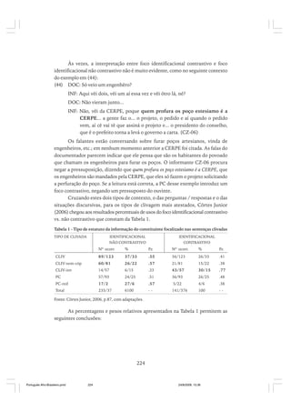 Às vezes, a interpretação entre foco identificacional contrastivo e foco
identificacional não contrastivo não é muito evidente, como no seguinte contexto
do exemplo em (44):
(44) DOC: Só veio um engenhêro?
INF: Aqui vêi dois, vêi um aí essa vez e vêi ôtro lá, né?
DOC: Não vieram junto...
INF: Não, vêi da CERPE, poque quem profura os poço estesiamo é a
CERPE... a gente faz o... o projeto, o pedido e aí quando o pedido
vem, aí cê vai tê que assiná o projeto e... o presidento do conselho,
que é o prefeito torna a levá o governo a carta. (CZ-06)
Os falantes estão conversando sobre furar poços artesianos, vinda de
engenheiros, etc.; em nenhum momento anterior a CERPE foi citada. As falas do
documentador parecem indicar que ele pensa que são os habitantes do povoado
que chamam os engenheiros para furar os poços. O informante CZ-06 procura
negar a pressuposição, dizendo que quem profura os poço estesiamo é a CERPE, que
os engenheiros são mandados pela CERPE, que eles só fazem o projeto solicitando
a perfuração do poço. Se a leitura está correta, a PC desse exemplo introduz um
foco contrastivo, negando um pressuposto do ouvinte.
Cruzando estes dois tipos de contexto, o das perguntas / respostas e o das
situações discursivas, para os tipos de clivagem mais atestados, Côrtes Junior
(2006) chegou aos resultados percentuais de usos do foco identificacional contrastivo
vs. não contrastivo que constam da Tabela 1.
Tabela 1 - Tipo de estatuto da informação do constituinte focalizado nas sentenças clivadas
TIPO DE CLIVADA

IDENTIFICACIONAL

IDENTIFICACIONAL

NÃO CONTRASTIVO

CONTRASTIVO

Nº ocorr.

%

P.r.

Nº ocorr.

%

P
.r.

CLIV

89/123

37/33

.55

36/123

26/33

.41

CLIV-sem-cóp

60/81

26/22

.57

21/81

15/22

.38

CLIV-inv

14/57

6/15

.33

43/57

30/15

.77

PC

57/93

24/25

.51

36/93

26/25

.48

PC-red

17/2

27/6

.57

5/22

4/6

.38

Total

235/37

6100

--

141/376

100

--

Fonte: Côrtes Junior, 2006, p.87, com adaptações.

As percentagens e pesos relativos apresentados na Tabela 1 permitem as
seguintes conclusões:

224

Português Afro-Brasileiro.pmd

224

24/8/2009, 15:36

 