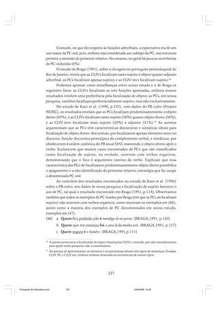 Contudo, no que diz respeito às funções adverbiais, a expectativa era de um
uso maior da PC-red, pois, embora seja considerada um subtipo da PC, sua estrutura
permite a omissão do pronome relativo. No entanto, no geral há poucas ocorrências
de PC-reduzida (6%).
O estudo de Braga (1991), sobre a clivagem no português semicoloquial do
Rio de Janeiro, revela que as CLIVs focalizam tanto sujeito e objeto quanto adjunto
adverbial; as PCs focalizam apenas sujeito; e as CLIV-invs focalizam sujeito.26
Podemos apontar como semelhanças entre nosso estudo e o de Braga os
seguintes fatos: as CLIVs focalizam as três funções apontadas, embora nossos
resultados revelem uma preferência pela focalização de objeto; as PCs, em nossa
pesquisa, também focalizam preferencialmente sujeito, mas não exclusivamente.
No estudo de Kato et al. (1996, p.335), com dados do PB culto (Projeto
NURC), os resultados revelam que as PCs focalizam predominantemente o objeto
direto (63%), e as CLIVs focalizam tanto sujeito (36%) quanto objeto direto (36%);
e as CLIV-invs focalizam mais sujeito (50%) e adjunto (41%).27 As autoras
argumentam que as PCs têm características discursivas e sintáticas ideais para
focalização de objeto direto: discursivas, por focalizarem apenas elemento novo no
discurso, função discursiva prototípica do complemento verbal; e sintáticas, por
obedecerem à ordem canônica do PB atual SVO, mantendo o objeto direto após o
verbo. Esclarecem que muitos casos encontrados de PCs que são classificados
como focalização de sujeito, na verdade, ocorrem com verbos ergativos,
demonstrando que o foco é argumento interno do verbo. Explicam que essa
característica das PCs de focalizarem predominantemente objeto direto possibilita
o apagamento e a não identificação do pronome relativo, estratégia que faz surgir
a denominada PC-red.
Ao contrário dos resultados encontrados no estudo de Kato et al. (1996)
sobre o PB culto, nos dados de nossa pesquisa a focalização de sujeito favorece o
uso de PC, tal qual o resultado encontrado em Braga (1991, p.114). Observamos
também que todos os exemplos de PC citados por Braga (em que as PCs só focalizam
sujeito) não ocorrem com verbos ergativos, como mostram os exemplos em (46),
assim como a maioria dos exemplos de PC documentados em nosso estudo,
exemplos em (47):
(46) a. Quem fica pedindo pão é mendigo lá na porta. (BRAGA,1991, p.120)
b. Quem que me ensinou foi o cara lá da minha avó. (BRAGA,1991, p.117)
c. Quem segura é o Sandro. (BRAGA,1991,p.111)
26

A autora acrescenta a focalização de tópico frasal pelas CLIVs; contudo, por não considerarmos
esta opção nesta pesquisa, não a comentamos.

27

As autoras só apresentaram os números e os percentuais desses três tipos de sentenças clivadas:
CLIV, PC e CLIV-inv, embora tenham mostrado as ocorrências de outros tipos.

227

Português Afro-Brasileiro.pmd

227

24/8/2009, 15:36

 