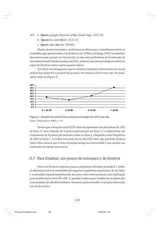 (47)

a. Quem compô a fazenda aí foi o finado Ségio. (CZ-10)
b. Quem fez tudo foi ele. (CZ-12)
c. Quem sabe são eles. (SP-06)

Diante desses resultados, atribuímos as diferenças e semelhanças entre os
resultados aqui apresentados e os de Kato et al. (1996) e de Braga (1991) a contextos
discursivos que possam ter favorecido ou não uma preferência de focalização de
uma determinada função sintática nas PCs, uma vez que essa estratégia se mostrou
capaz de focalizar tanto sujeito quanto objeto.
Um fator extralinguístico que se mostrou bastante interessante em nossa
análise dos dados foi a variável faixa etária, em relação à CLIV-sem-cóp. Os resultados estão na Figura 2.
40%
35%
30%
25%
20%
15%
10%
5%
0%
4: + de 80

3: 61-80

2: 41-60

1: 20-40

Figura 2 - Atuação da variável faixa etária na estratégia de CLIV-sem-cóp
Fonte: Côrtes Junior, 2006, p.110.

Vemos que a frequência da CLIV-sem-cóp apresenta um percentual de 18%
na faixa 4, uma redução de 5 pontos percentuais na faixa 3, e implementa um
crescimento de 8 pontos percentuais a mais na faixa 2, chegando a uma frequência
de 36% na faixa 1. A ordem crescente de uso da CLIV-sem-cóp, partindo da faixa
mais velha, mostra que é uma estratégia antiga na comunidade e que amplia sua
realização nas faixas mais novas.

8.7 Para finalizar, um pouco de estrutura e de história
Falta-nos fornecer respostas para as perguntas colocadas na seção 8.1, sobre
as diferenças entre as variedades portuguesa e espanhola americanas, de um lado,
e a variedade espanhola peninsular, do outro, bem como procurar uma explicação
para as diferenças entre PE e PB. A questão é saber quais evidências os dados das
comunidades de afrodescendentes fornecem para entender a variação observada
nas seções acima.

228

Português Afro-Brasileiro.pmd

228

24/8/2009, 15:36

 
