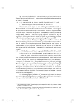 Do ponto de vista diacrônico, as duas variedades peninsulares realizavam
construções clivadas no século XVI, quando então começaram a serem implantadas
na América românica:
(48) a. En una escalera fue que reñimos (MORENO CABRERA, 1999, p.4281)
b. O voto é que se jogue com tôda a baralha (LOBO-157928)
Desse modo, espera-se que os dois dialetos possam ter influenciado no
desenvolvimento de construções clivadas nos dialetos americanos, pois fazia parte
do input oferecido pelos colonizadores. Consideramos, assim, que as questões sobre
contato só seriam apropriadas caso os dialetos americanos não tivessem desenvolvido
construções de clivagem. É relevante acentuar, portanto, que conhecer fatos da
história dos dialetos transplantados para a América do Sul é crucial para entender as
influências do multilinguismo generalizado na formação histórica do PB.
As diferenças entre PE e espanhol peninsular moderno resultam de
desenvolvimentos gramaticais independentes, que levaram à obsolescência desse
tipo de construção no espanhol peninsular. Na história das duas línguas, as
construções de focalização do tipo que figura em (48) estavam em variação com
uma outra estratégia de focalização, a focalização V2, como ilustrado nos exemplos
a seguir:
(49) a. MANZANAS compró Pedro (y no peras) (ZUBIZARRETA, 1999, p.4239)
b. SÓ ESSES CDs me recomendou Maria (KATO; RAPOSO, 1996, p.269)
A ordem em que os constituintes ocorrem mostra que o foco (constituinte
com a função de objeto) antecede o verbo, e o sujeito o segue; chama-se focalização
V2 por o verbo ocupar linearmente a segunda posição (entre outras questões
estruturais). As diferenças entre o PE e o espanhol encontram então uma explicação
quando se observa que o espanhol peninsular continua a realizar a focalização V2,
enquanto o PE moderno só apresenta uso residual dessa construção. Isso significa
dizer que as focalizações com é que são desenvolvimentos históricos das focalizações
V2. Desde o português arcaico que se observa a variação entre as duas formas de
focalizar, tendo vencido a disputa a forma inovadora com é que, embora a variação
tenha durado muitos séculos.
De modo semelhante, oscilações em construções interrogativas, também
uma construção de focalização, entre uma interrogativa V2 e uma interrogativa
com é que é observada na documentação do PE clássico:29

28

Data do nascimento do autor. Corpus Histórico do Português Tycho Brahe. IEL, Unicamp. Projeto
coordenado por Charlotte Galves.

29

Dados recolhidos na gramática do padre Dom Jeronymo Contador de Argote, nascido em 1676.
Corpus Histórico do Português Tycho Brahe. IEL, Unicamp.

229

Português Afro-Brasileiro.pmd

229

24/8/2009, 15:36

 