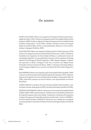 Os autores

DANTE LUCCHESI é Mestre em Linguística Portuguesa Histórica pela Universidade de Lisboa (1993) e Doutor em Linguística pela Universidade Federal do Rio
de Janeiro (2000). Professor Adjunto de Língua Portuguesa da Universidade Federal
da Bahia e Pesquisador 1-D do CNPq, coordena o Projeto Vertentes do Português
Popular do Estado da Bahia. Dentre as suas publicações, destaca-se o livro Sistema,
mudança e linguagem (Parábola, 2004).
ALAN BAXTER é Mestre em Linguística Hispânica pela La Trobe University (1978)
e Doutor em Linguística pela Australian National University (1985). É Professor
Catedrático de Linguística da Universidade de Macau e coordenador da área de
investigação linguística. As suas publicações incluem os livros A grammar of Kristang
(Malacca Creole Portuguese) (Pacific Linguistics, 1988), Maquista Chapado: vocabulary
and expressions in Macao’s Portuguese Creole (em co-autoria com Miguel Senna
Fernandes; Instituto Cultural de Macau, 2004) e A dictionary of Kristang (Malacca
Creole Portuguese-English) (em co-autoria com Patrick de Silva; Pacific Linguistics,
2004).
ILZA RIBEIRO é Mestre em Linguística pela Universidade Federal da Bahia (1988)
e Doutor em Ciências pela Universidade Estadual de Campinas (1995). Professor
Adjunto de Linguística da Universidade Federal da Bahia e Pesquisador PQ-2 do
CNPq, desenvolve pesquisa na área de Sintaxe, com especialização em Sintaxe
Diacrônica.
CAMILA MELLO é estudante de Letras da Universidade Federal da Bahia e atua
no Projeto Vertentes desde agosto de 2007 com bolsa de Iniciação Científica do CNPq.
CRISTINA FIGUEIREDO é Mestre e Doutora em Letras pela Universidade Federal
da Bahia (2004 e 2009, respectivamente). Também atuou como Professor Substituto
de Língua Portuguesa nessa universidade. Atualmente, é professora de Linguística
e Língua Portuguesa da União Metropolitana de Educação e Cultura (UNIME) e
da Universidade Salvador (UNIFACS). Desenvolve seu trabalho de investigação
como pesquisadora associada do Projeto Vertentes do Português Popular do Estado da
Bahia.

23

Português Afro-Brasileiro.pmd

23

24/8/2009, 15:36

 
