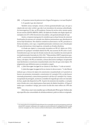 (50)

a. E quantas castas de palavras tem a língua Portuguesa, e as suas Orações?
b. E quando é que são relativos?

Também nessa variação, venceu a forma gramaticalizada é que, em que a
cópula não tem valor verbal e que não é um introdutor de sentença subordinada.
As interrogativas V2 são, no PE moderno, formas de escrita culta, mesmo assim
de uso restrito (KATO; MIOTO, 2005). Os dados de clivadas com dupla cópula (cf.
exemplos em (37)-(39)) favorecem esta análise, a de gramaticalização de é que.
Assim, a resposta à pergunta (i) considera que as duas formas de construir
focalizações já estavam em variação nos dialetos peninsulares que abordaram às
terras hoje brasileiras. Nos dialetos românicos americanos e no PE, prevaleceu a
forma inovadora, com é que; o espanhol peninsular continuou com a focalização
V2, para declarativas e interrogativas, tornando as clivadas obsoletas.
A clivada sem cópula é a construção inovadora no PB (cf. dados em (33)),
presente em qualquer variedade dialetal do PB, mas ausente do PE culto e rural.
Consideramos que este tipo de clivada resulta de uma reanálise da construção de
recomplementação ilustrada em (34)-(36).30 Mascarenhas (2007) argumenta que,
no PE, o constituinte ensanduichado entre os dois que tem uma leitura discursiva
única, a de tópico. No PB, ao contrário, a leitura discursiva é ambígua, recuperando
mais facilmente o constituinte ensanduichado como foco do que como tópico. Os
julgamentos que definimos para os exemplos a seguir:
(51) a. João disse que Ana que foi ao cinema (e não Maria / *e não ao teatro)
b. João disse que Ana que ela foi ao cinema (e não ao teatro / *e não Maria)
indicam que a leitura de tópico do constituinte ensanduichado só é possível se
houver um pronome retomando o constituinte (cf. exemplo 51b); se não houver
retomada pronominal, a única leitura possível é a de foco (cf. exemplo 51a). Assim,
na aquisição do português, aconteceu a reanálise do segundo que como um marcador
de foco, opção não disponível ao PE. A partir do momento da reanálise, a variação
entre clivada com e sem cópula passa a fazer parte do dialeto brasileiro. A Figura 2
indica que a reanálise é antiga, pois ocorre na fala dos mais velhos em 18% dos
dados.
Além disso, essa é uma reanálise que se difunde pelo PB em geral. Embora não
seja específica das comunidades de afrodescendentes, pode ter delas se originado.

30

As construções de recomplementação deixam de ser atestadas na escrita portuguesa a partir do
século XVI; contudo, continuam a ser usadas em escrita informal (cf. exemplos em 36) e na fala
rural (cf. exemplos em 34) e mesmo na fala de informantes cultos (MASCARENHAS, 2007).

230

Português Afro-Brasileiro.pmd

230

24/8/2009, 15:36

 