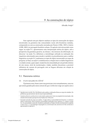9 As construções de tópico
Edivalda Araújo*

Este capítulo tem por objetivo analisar os tipos de construções de tópico
encontrados na gramática das comunidades rurais afro-brasileiras isoladas,
comparando-os com as construções atestadas por Pontes (1986, 1987) e Galves
(1998, 2001) no português brasileiro urbano. O capítulo está estruturado como
segue: na seção 9.1, apresentamos uma interpretação teórica do tópico, sob a
perspectiva da gramática gerativa, na sintaxe, e da estrutura da informação, no
discurso;1 na seção 9.2, definimos a metodologia utilizada na realização dos
inquéritos selecionados para estudo e também os procedimentos para a análise
linguística; na seção 9.3, analisamos os tipos de tópico encontrados no corpus da
pesquisa; ao final, na seção 4, estabelecemos a relação entre os dados linguísticos
e os dados sociais, quais sejam: estada fora da comunidade por um período mínimo
de seis meses, nível de escolarização e idade; também discutimos a provável
influência do contato do português com as línguas africanas em relação às
construções de tópico.

9.1 Panorama teórico
(1)

O carro num podia tirá. (CZ-6)2

À primeira vista, frases como esta provocam certo estranhamento, uma vez
que somos guiados pelo senso comum de que o verbo tirar exige um sujeito com o

* Agradecemos à profa. Dra. Ilza Ribeiro pela análise e indicações feitas ao corpo do trabalho. Os
problemas que persistirem são de nossa responsabilidade.
1

A palavra discurso ou discursivo/a está sendo usada neste texto na acepção da enunciação, não
estando direcionada à perspectiva da Análise de/o Discurso.

2

Exemplo retirado do corpus em análise. A sigla indica a comunidade de Cinzento, e o número
indica o informante. Para as demais comunidades analisadas neste capítulo, cf., a seguir, a seção
9.2. As comunidades rurais afro-brasileiras analisadas no Projeto Vertentes são descritas no capítulo
2 deste livro, e a metodologia empregada na constituição das amostras de fala vernácula é
apresentada no capítulo 5.

231

Português Afro-Brasileiro.pmd

231

24/8/2009, 15:36

 