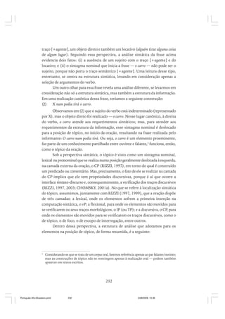 traço [+agente], um objeto direto e também um locativo (alguém tirar alguma coisa
de algum lugar). Seguindo essa perspectiva, a análise sintática da frase acima
evidencia dois fatos: (i) a ausência de um sujeito com o traço [+agente] e do
locativo; e (ii) o sintagma nominal que inicia a frase — o carro — não pode ser o
sujeito, porque não porta o traço semântico [+agente]. Uma leitura desse tipo,
entretanto, se centra na estrutura sintática, levando em consideração apenas a
seleção de argumentos do verbo.
Um outro olhar para essa frase revela uma análise diferente, se levarmos em
consideração não só a estrutura sintática, mas também a estrutura da informação.
Em uma realização canônica dessa frase, teríamos a seguinte construção:
(2)
X num podia tirá o carro.
Observamos em (2) que o sujeito do verbo está indeterminado (representado
por X), mas o objeto direto foi realizado — o carro. Nesse lugar canônico, à direita
do verbo, o carro atende aos requerimentos sintáticos; mas, para atender aos
requerimentos da estrutura da informação, esse sintagma nominal é deslocado
para a posição de tópico, no início da oração, resultando na frase realizada pelo
informante: O carro num podia tirá. Ou seja, o carro é um elemento proeminente,
faz parte de um conhecimento partilhado entre ouvinte e falante,3 funciona, então,
como o tópico da oração.
Sob a perspectiva sintática, o tópico é visto como um sintagma nominal,
lexical ou pronominal que se realiza numa posição geralmente deslocada à esquerda,
na camada externa da oração, o CP (RIZZI, 1997), em torno do qual é construído
um predicado ou comentário. Mas, precisamente, o fato de ele se realizar na camada
do CP implica que ele tem propriedades discursivas, porque é aí que ocorre a
interface sintaxe-discurso e, consequentemente, a verificação dos traços discursivos
(RIZZI, 1997, 2003; CHOMSKY, 2001a). No que se refere à localização sintática
do tópico, assumimos, juntamente com RIZZI (1997, 1999), que a oração dispõe
de três camadas: a lexical, onde os elementos sofrem a primeira inserção na
computação sintática, o vP; a flexional, para onde os elementos são movidos para
se verificarem os seus traços morfológicos, o IP (ou TP); e a discursiva, o CP, para
onde os elementos são movidos para se verificarem os traços discursivos, como o
de tópico, o de foco, o de escopo de interrogação, entre outros.
Dentro dessa perspectiva, a estrutura de análise que adotamos para os
elementos na posição de tópico, de forma resumida, é a seguinte:

3

Considerando-se que se trata de um corpus oral, faremos referência apenas ao par falante/ouvinte;
mas as construções de tópico não se restringem apenas à realização oral — podem também
aparecer em textos escritos.

232

Português Afro-Brasileiro.pmd

232

24/8/2009, 15:36

 