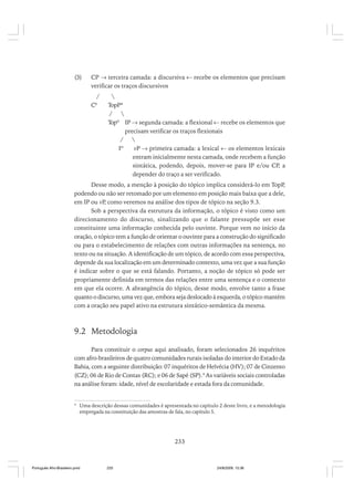 (3)

CP → terceira camada: a discursiva ← recebe os elementos que precisam
verificar os traços discursivos
/
C0


TopP*
/

Topº IP → segunda camada: a flexional ← recebe os elementos que
precisam verificar os traços flexionais
/

Iº
vP → primeira camada: a lexical ← os elementos lexicais
entram inicialmente nesta camada, onde recebem a função
sintática, podendo, depois, mover-se para IP e/ou CP, a
depender do traço a ser verificado.

Desse modo, a menção à posição do tópico implica considerá-lo em TopP,
podendo ou não ser retomado por um elemento em posição mais baixa que a dele,
em IP ou vP como veremos na análise dos tipos de tópico na seção 9.3.
,
Sob a perspectiva da estrutura da informação, o tópico é visto como um
direcionamento do discurso, sinalizando que o falante pressupõe ser esse
constituinte uma informação conhecida pelo ouvinte. Porque vem no início da
oração, o tópico tem a função de orientar o ouvinte para a construção do significado
ou para o estabelecimento de relações com outras informações na sentença, no
texto ou na situação. A identificação de um tópico, de acordo com essa perspectiva,
depende da sua localização em um determinado contexto, uma vez que a sua função
é indicar sobre o que se está falando. Portanto, a noção de tópico só pode ser
propriamente definida em termos das relações entre uma sentença e o contexto
em que ela ocorre. A abrangência do tópico, desse modo, envolve tanto a frase
quanto o discurso, uma vez que, embora seja deslocado à esquerda, o tópico mantém
com a oração seu papel ativo na estrutura sintático-semântica da mesma.

9.2 Metodologia
Para constituir o corpus aqui analisado, foram selecionados 26 inquéritos
com afro-brasileiros de quatro comunidades rurais isoladas do interior do Estado da
Bahia, com a seguinte distribuição: 07 inquéritos de Helvécia (HV); 07 de Cinzento
(CZ); 06 de Rio de Contas (RC); e 06 de Sapé (SP).4 As variáveis sociais controladas
na análise foram: idade, nível de escolaridade e estada fora da comunidade.

4

Uma descrição dessas comunidades é apresentada no capítulo 2 deste livro, e a metodologia
empregada na constituição das amostras de fala, no capítulo 5.

233

Português Afro-Brasileiro.pmd

233

24/8/2009, 15:36

 
