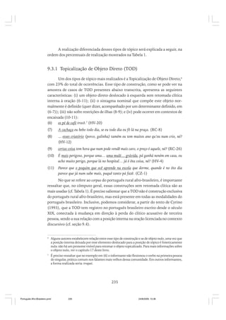A realização diferenciada desses tipos de tópico será explicada a seguir, na
ordem dos percentuais de realização mostrados na Tabela 1.

9.3.1 Topicalização de Objeto Direto (TOD)
Um dos tipos de tópico mais realizados é a Topicalização de Objeto Direto,6
com 23% do total de ocorrências. Esse tipo de construção, como se pode ver na
amostra de casos de TOD presentes abaixo transcrita, apresenta as seguintes
características: (i) um objeto direto deslocado à esquerda sem retomada clítica
interna à oração (6-11); (ii) o sintagma nominal que compõe este objeto normalmente é definido (quer dizer, acompanhado por um determinante definido, em
(6-7)); (iii) não sofre restrições de ilhas (8-9); e (iv) pode ocorrer em contextos de
encaixada (10-11):
(6)
os pé de café trocô.7 (HV-20)
(7)

A cachaça eu bebo todo dia, se eu todo dia eu fô lá na praça. (RC-8)

(8)

... esses criatório (porco, galinha) tamém eu tem muitos ano qu’eu num crio, né?
(HV-12)

(9)

certas coisa tem hora que num pode vendê mais caro, o preço é aquele, né? (RC-26)

(10)

É mais perigoso, porque uma… uma mulé… grávida, pá ganhá neném em casa, eu
acho muito perigo, porque lá no hospital… já é ôta coisa, né? (HV-4)

(11)

Parece que o poquim que ocê aprende na escola que dorme, quande é no ôto dia
parece que já num sabe mais, puquê tanto pá fazê. (CZ-1)

No que se refere ao corpus do português rural afro-brasileiro, é importante
ressaltar que, no cômputo geral, essas construções sem retomada clítica são as
mais usadas (cf. Tabela 1). É preciso salientar que a TOD não é construção exclusiva
do português rural afro-brasileiro, mas está presente em todas as modalidades do
português brasileiro. Inclusive, podemos considerar, a partir do texto de Cyrino
(1993), que a TOD tem registro no português brasileiro escrito desde o século
XIX, conectada à mudança em direção à perda do clítico acusativo de terceira
pessoa, sendo a sua relação com a posição interna na oração licenciada no contexto
discursivo (cf. seção 9.4).

6

Alguns autores estabelecem relação entre esse tipo de construção e as de objeto nulo, uma vez que
a posição interna deixada por esse elemento deslocado para a posição de tópico é foneticamente
nula: não há um pronome visível para retomar o objeto topicalizado. Para mais informações sobre
o objeto nulo, ver o capítulo 17 deste livro.

7

É preciso ressaltar que no exemplo em (6) o informante não flexionou o verbo na primeira pessoa
do singular, prática comum nos falantes mais velhos dessa comunidade. Em outros informantes,
a forma realizada seria: troquei.

235

Português Afro-Brasileiro.pmd

235

24/8/2009, 15:36

 