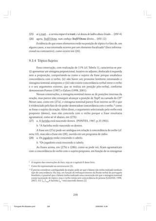 (25)

aí o tratô… a carreta empurrô o tratô, e aí desceu de ladêra abaxo lixado… (HV-4)

(26)

agora, Teofil’Otone, num conheço Teofil’Otone direito... (HV-12)

Evidência de que esses elementos estão na posição de tópico é o fato de, em
alguns casos, a sua retomada ocorrer por um elemento focalizado8 (foco informacional ou contrastivo), como ocorre em (26).

9.3.4 Tópico Sujeito
Essa construção, com realização de 11% (cf. Tabela 1), caracteriza-se por:
(i) apresentar um sintagma preposicional, locativo ou adjunto, deslocado à esquerda
sem a preposição, comportando-se como o sujeito da frase porque estabelece
concordância com o verbo; (ii) não haver um pronome lembrete retomando o
sintagma nominal anteposto; e (iii) não existir concordância verbal entre o verbo
e o seu argumento externo, que se realiza em posição pós-verbal, conforme
demonstram Pontes (1987) e Galves (1998, 2001).
Nessas construções, o sintagma nominal move-se de posições internas da
oração, mas parece não conseguir alcançar a posição de TopP, na camada do CP.9
Nesse caso, como em (27a), o sintagma nominal parece ficar interno ao IP, o que
é evidenciado pelo fato de ele poder desencadear concordância com o verbo,10 como
se fosse o sujeito da oração. Além disso, o argumento selecionado pelo verbo está
posposto (dentes), mas não concorda com o verbo porque a frase resultaria
agramatical, como se vê abaixo, em (27b):
(27) a. A Sarinha está nascendo dentes. (PONTES, 1987, p.35 (90)).
b. *A Sarinha estão nascendo os dentes.
A frase em (27a) pode ser ambígua em relação à concordância do verbo (cf.
nota 10), mas não a frase em (28), ouvida em um programa de rádio:
(28) a. Os jogadores estão crescendo o cabelo.
b. *Os jogadores está crescendo o cabelo.
As frases acima, em (27b) e (28b), como se pode ver, ficam agramaticais
com a concordância do verbo com o sujeito posposto, em função de os sintagmas

8

A respeito das construções de foco, veja-se o capítulo 8 deste livro.

9

Como foi representado na estrutura em (3).

10

É preciso considerar a ambiguidade da oração: pode ser que o falante não tenha realizado nenhum
tipo de concordância. Ou seja, em função do enfraquecimento da flexão verbal do português
brasileiro, é possível que o falante tenha realizado uma construção em que o sintagma nominal
esteja na posição de tópico, mas o verbo esteja sem concordância de pessoa (GALVES, 1998,
2001). Ex: [CP [TopPA Sarinha [IP ∅ está nascendo dentes.]]]

238

Português Afro-Brasileiro.pmd

238

24/8/2009, 15:36

 