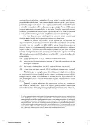 nominais iniciais, a Sarinha e os jogadores, ficarem “soltos”, como se não fizessem
parte da construção da frase. Essas construções são consideradas de Tópico Sujeito,
justamente porque é um tópico, e não o sujeito, que estabelece concordância com
o verbo. No português brasileiro urbano, como apontado por Pontes (1986), essas
construções estão presentes inclusive na fala culta. Contudo, registros desse tipo
não foram encontrados em outras línguas românicas (GALVES, 1998), o que torna
o português brasileiro sui generis em relação a essas construções de tópico.
No caso do português afro-brasileiro, também foram encontradas
construções do Tópico Sujeito, que distribuímos em três grupos:
Grupo I: o verbo é inacusativo,11 o que implica que ele seleciona um
argumento interno, mas esse argumento não desenvolve concordância com o verbo
(como foi visto nos exemplos em (27b) e (28b) acima). Em ambos os casos, a
primeira leitura da frase leva a analisar o sintagma nominal inicial como se fosse o
sujeito da oração. É o que encontramos nos exemplos a seguir, em que o sintagma
nominal inicial provém de outras posições internas à oração: adjunto adnominal
(29), complemento nominal (30), adjunto adverbial (31) e objeto direto do verbo
existencial (32):
(29) o carro afundô as roda... (CZ-6) [as rodas do carro afundaram]
(30)

a desculpa do Nordeste tem muito interesse. (CZ-6) [há muito interesse na
desculpa do Nordeste]

(31)

Ago’lacraia é trabáio perdido. (RC-8) [é trabalho perdido com lacraia]

(32)

o cacau tinha mais que o guaraná, (SP-5) [tinha mais o cacau que o guaraná]

Admitimos que os exemplos acima são ambíguos em relação à concordância
do verbo com o tópico, em função de ambos estarem no singular, com exceção do
exemplo em (29). Neste, é possível identificar que o provável sujeito do verbo, as
roda, está no plural, mas o verbo manteve-se no singular, em concordância com o
tópico.
Grupo II: os verbos selecionam dois argumentos, um interno e um externo,
mas o interno é alçado para a posição de tópico e, provavelmente, desencadeia
concordância com o verbo, enquanto a posição do argumento externo está vazia,

11

Os verbos inacusativos são aqueles que selecionam apenas argumentos internos, podendo estes
serem alçados para a posição de sujeito, estabelecendo a concordância com o verbo. Geralmente,
esses verbos têm os chamados sujeitos pacientes, como o verbo nascer, morrer, crescer, os existenciais
e os de ligação, entre outros. Uma frase com verbo inacusativo seria assim gerada: nascer João,
porque este verbo seleciona um argumento interno, João. Esse sintagma nominal depois seria
movido para a posição de sujeito para estabelecer a concordância com o verbo, resultando em: João
nasceu. Com os verbos existenciais, em geral, não ocorre o alçamento do seu argumento interno
para a posição de sujeito, porque esta fica preenchida com um expletivo nulo.

239

Português Afro-Brasileiro.pmd

239

24/8/2009, 15:36

 