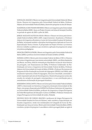 EDIVALDA ARAÚJO é Mestre em Linguística pela Universidade Federal de Minas
Gerais, Doutora em Linguística pela Universidade Federal da Bahia. Professor
Adjunto da Universidade Federal da Bahia, desenvolve pesquisas na área de Sintaxe.
ELISÂNGELA DOS PASSOS MENDES é Mestre em Linguística pela Universidade
Federal da Bahia (2008). Atuou no Projeto Vertentes com bolsa de Iniciação Científica
no período de agosto de 2003 a julho de 2005.
JORGE AUGUSTO ALVES DA SILVA é Mestre e Doutor em Letras pela Universidade Federal da Bahia (2003 e 2005, respectivamente). Atualmente, é Professor
Adjunto de Linguística Românica e Latim da Universidade Estadual do Sudoeste
da Bahia, lecionando também a disciplina Sociolinguística Aplicada no Curso de
Especialização Teoria e Ensino. É pesquisador do Projeto Vertentes e já orientou
diversos trabalhos acadêmicos que envolvem a aplicação de pesquisas de campo
em práticas pedagógicas.
MOACIR CÔRTES JUNIOR é Mestre em Linguística pela Universidade Federal da
Bahia (2006) e professor da Universidade do Estado da Bahia (UNEB).
NORMA LOPES é Mestre pela Universidade Federal da Bahia (1981) e Doutora
em Letras e Linguística por essa mesma universidade (2002), com Bolsa Sanduíche
em Macau, na China, onde foi orientada por Alan Baxter na área de sócio-história
do português, com financiamento do CNPq. É Professor Colaborador da PósGraduação em Letras e Linguística da Universidade Federal da Bahia, Professor
Adjunto da Universidade do Estado da Bahia (UNEB) e Professor Permanente do
Programa de Pós-Graduação em Estudo de Linguagens (PPGEL) da UNEB, onde
atualmente representa a linha II Linguagens, Discurso e Sociedade, orientando e
sendo responsável pela área de Sociolinguística. Desenvolve pesquisas na área dos
estudos da variação do português contemporâneo e a sua contribuição para o
entendimento da formação do português brasileiro.
RERISSON CAVALCANTE é Mestre em Letras pela Universidade Federal da Bahia
(2007) e doutorando em Semiótica e Linguística Geral pela Universidade de São
Paulo, com projeto financiado pela FAPESP Foi Professor Substituto de Linguística
.
na Universidade Federal da Bahia, professor de Linguística e Língua Portuguesa
da União Metropolitana de Educação e Cultura (UNIME) e Professor Visitante de
Língua Portuguesa na Universidade de Leiden, Holanda.
SILVANA SILVA DE FARIAS ARAÚJO é professora de Língua Portuguesa da
Universidade Estadual de Feira de Santana, onde coordena a Especialização em
Estudos Linguísticos, sendo vice-coordenadora do Colegiado do Curso de PósGraduação Lato Sensu em Letras. Mestre pela Universidade Federal da Bahia (2005),
coordena o projeto de pesquisa A concordância verbal no português falado na região de

24

Português Afro-Brasileiro.pmd

24

24/8/2009, 15:36

 