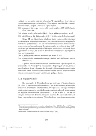 realizada por um sujeito nulo não referencial.12 É o que pode ser observado nos
exemplos abaixo, em que o objeto direto (33), o adjunto adverbial (34) e o sujeito
do infinitivo (35) ocupam a posição de Tópico Sujeito:
(33) essa casa foi ligêro... que o moço... sabia trabaiá um pôco... (CZ-12) [foi ligeiro
(fazer) essa casa]
(34)

Quaqué terra faz adôbo adôbo. (CZ-11) [faz-se adobe com qualquer terra]

(35)

ele já foi preciso ficá ficá internado…(HV-1) [já foi preciso ele ficar internado]

Grupo III: não há nenhuma relação do tópico com a posição interna na
oração. Ou seja, o elemento que aparece como provável sujeito do verbo não faz
parte da sua grade temática e não tem relação semântica com ele. Consideramos,
nesses casos, que houve a inserção direta de um tópico na posição de Spec, SujP,13
em IP, sem que o sintagma tivesse sofrido algum tipo de deslocamento de algum
lugar interno da oração, daí analisá-lo diretamente como tópico. É o que pode ser
visto nas frases abaixo:
(36) a residência deles é nascido, criado tudo aqui mesmo. (CZ-9)
(37)

o canivete é coisa que uma unha tava suja... [melada] aqui... eu fui rapá o canto da
unha! (CZ-11)

Algumas dessas construções que denominamos Tópico Sujeito são
apresentadas por Pontes (1987) em sua análise do português urbano, como as
identificadas no Grupo I. Os casos dos Grupos II e III, embora não sejam citados
pela autora, foram encontrados nas comunidades em estudo, mas acreditamos
estarem presentes no vernáculo brasileiro, em qualquer dialeto.

9.3.5 Tópico Pendente
Nas construções de Tópico Pendente, que obtiveram 10% das realizações
(cf. Tabela 1), o sintagma nominal que inicia a oração tem uma relação semântica
com a frase, mas não uma relação sintática. Ou seja, não há um lugar interno na
oração em que ele possa ser inserido. Em geral, essa construção pode ser introduzida
por algumas marcas formais, como quanto a..., no que se refere a..., ou por um
sintagma nominal sem determinante que o encabece. No corpus sob análise, só
foram encontradas construções de Tópico Pendente com sintagmas nominais

12

Isso está em consonância com os estudos realizados por Kato (2002b) e Galves (1998), para
quem, no português brasileiro, quanto menos referencial for o sujeito pronominal, menos provável
a sua realização.

13

Explicações sobre essa posição de sujeito estão em Araújo (2006).

240

Português Afro-Brasileiro.pmd

240

24/8/2009, 15:36

 