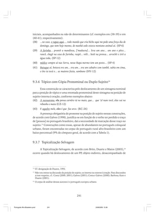 iniciais, acompanhados ou não de determinantes (cf. exemplos em (38-39) e em
(40-41), respectivamente):
(38) ...no caso, o rapaz aqui..., todo mundo que cria bicho aqui me pede uma força dia de
domingo, que nem hoje mesmo, de manhã cedo estava montano animal aí. (SP-6)
(39)

A farinha... prantô a mandioca, [’maduceu]... leva um ano... um ano e pôco...
rancô, chegô na casa de farinha, raspô... relô... botô na prensa... arrochô e tirô a
água toda, (SP-12)

(40)

médico sempre aí nas Serra, nesse Rapa mermo tem um posto... (SP-4)

(41)

Batuque aí, botava era um... era um... era um cabuêro com tambô, subia em cima,
o ôto ia tocá e... as muieres fazia, sambano (HV-12)

9.3.6 Tópico com Cópia Pronominal ou Duplo Sujeito14
Essa construção se caracteriza pelo deslocamento de um sintagma nominal
para a posição de tópico e uma retomada pronominal deste sintagma na posição de
sujeito interna à oração, conforme exemplos abaixo:
(42) A sussuarana, ela pensa carnêro tá no mato, que... que ’cê num tocô, elas vai no
rebanho e mata (CZ-12)
(43)

E aqueles mele, eles é que faz arco. (RC-26)

A presença obrigatória do pronome na posição do sujeito nessas construções,
de acordo com Galves (1998), justifica-se em função de o verbo ter perdido o traço
de [pessoa] no português brasileiro, daí a necessidade de marcação desse traço no
sujeito.15 Construções como essas, apesar de abundantes no português coloquial
urbano, foram encontradas no corpus do português rural afro-brasileiro com um
baixo percentual (9% do cômputo geral, de acordo com a Tabela 1).

9.3.7 Topicalização Selvagem
A Topicalização Selvagem, de acordo com Brito, Duarte e Matos (2003),16
ocorre quando há deslocamento de um PP, objeto indireto, desacompanhado de

14

Cf. designação de Duarte, 1993.

15

Não vou entrar na discussão da posição do sujeito, se interno ou externo à oração. Para discussões
a esse respeito, cf.: Costa (2000, 2001); Galves (2001); Costa e Galves (2000); Barbosa, Kato e
Duarte (2001).

16

O corpus de análise dessas autoras é o português europeu urbano.

241

Português Afro-Brasileiro.pmd

241

24/8/2009, 15:36

 
