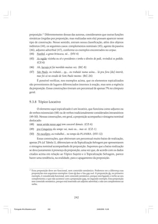 preposição.17 Diferentemente dessas das autoras, consideramos que outras funções
sintáticas (regidas por preposição, mas realizadas sem ela) possam aparecer nesse
tipo de construção. Nesse sentido, entram nessa classificação, além dos objetos
indiretos (44), os seguintes casos: complementos nominais (45), agente da passiva
(46), adjunto adverbial (47), conforme os exemplos encontrados no corpus:
(44) Futebol, a gente brincava, né... (HV-4)
(45)

As região vizinha eu sô o presidente e tenho o direito de pedi, revindicá os pedido.
(CZ-6)

(46)

Ah, lacraia já fui mordido muitas vez. (RC-8)

(47)

São Paulo, eu trabaiei... eu... eu trabaiei numa usina... lá pra fora [do] interiô,
mas foi cá no estado de Som Paulo mesmo. (RC-26)

É possível verificar, nos exemplos acima, que os elementos topicalizados
são provenientes de lugares diferenciados internos à oração, mas sem a regência
da preposição. Essas construções tiveram um percentual de apenas 7% no cômputo
geral.

9.3.8 Tópico Locativo
O elemento aqui topicalizado é um locativo, que funciona como adjunto ou
de verbos existenciais (48) ou de verbos tradicionalmente considerados intransitivos
(49-50). Nessas construções, em geral, a preposição acompanha o sintagma nominal
deslocado:
(48) nesse sertão nosso aqui tem cascavel demais. (CZ-6)
(49)

pra Conquista ela sempe vai, mais eu... mas só. (CZ-1)

(50)

No eucalipto, eu trabalhei... no tempo da PLANIBA. (HV-12)

Essas construções, que obtiveram um percentual muito baixo de realização,
apenas 2% (cf. Tabela 1), diferenciam-se da Topicalização Selvagem por apresentarem
o sintagma nominal acompanhado de preposição. Supomos que a baixa realização
se deva justamente à presença da preposição, uma vez que, de acordo com os dados
citados acima em relação ao Tópico Sujeito e à Topicalização Selvagem, parece
haver uma tendência, na oralidade, para o apagamento da preposição.

17

Essa preposição deve ser funcional, sem conteúdo semântico. Podemos ver a diferença nas
preposições nos seguintes exemplos: Gosto de doce e Vou com você. A preposição de, no primeiro
exemplo, é considerada funcional, sem conteúdo semântico, porque está ligando o verbo ao seu
complemento; o que não acontece com a preposição com, no segundo exemplo. Esta preposição
tem conteúdo semântico, porque está inserindo um adjunto adverbial, e não um complemento ao
verbo.

242

Português Afro-Brasileiro.pmd

242

24/8/2009, 15:36

 