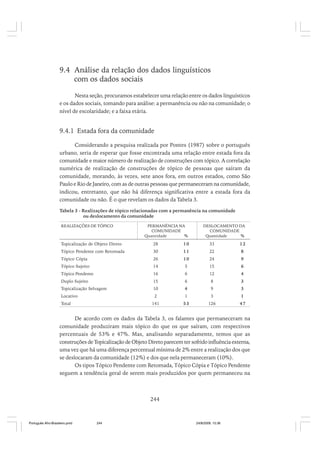 9.4 Análise da relação dos dados linguísticos
com os dados sociais
Nesta seção, procuramos estabelecer uma relação entre os dados linguísticos
e os dados sociais, tomando para análise: a permanência ou não na comunidade; o
nível de escolaridade; e a faixa etária.

9.4.1 Estada fora da comunidade
Considerando a pesquisa realizada por Pontes (1987) sobre o português
urbano, seria de esperar que fosse encontrada uma relação entre estada fora da
comunidade e maior número de realização de construções com tópico. A correlação
numérica de realização de construções de tópico de pessoas que saíram da
comunidade, morando, às vezes, sete anos fora, em outros estados, como São
Paulo e Rio de Janeiro, com as de outras pessoas que permaneceram na comunidade,
indicou, entretanto, que não há diferença significativa entre a estada fora da
comunidade ou não. É o que revelam os dados da Tabela 3.
Tabela 3 - Realizações de tópico relacionadas com a permanência na comunidade
ou deslocamento da comunidade
REALIZAÇÕES DE TÓPICO

PERMANÊNCIA NA
COMUNIDADE
Quantidade
%

DESLOCAMENTO DA
COMUNIDADE
Quantidade
%

Topicalização de Objeto Direto

28

10

33

12

Tópico Pendente com Retomada

30

11

22

8

Tópico Cópia

26

10

24

9

Tópico Sujeito

14

5

15

6

Tópico Pendente

16

6

12

4

Duplo Sujeito

15

6

8

3

Topicalização Selvagem

10

4

9

3

2

Total

1

3

1

141

Locativo

53

126

47

De acordo com os dados da Tabela 3, os falantes que permaneceram na
comunidade produziram mais tópico do que os que saíram, com respectivos
percentuais de 53% e 47%. Mas, analisando separadamente, temos que as
construções de Topicalização de Objeto Direto parecem ter sofrido influência externa,
uma vez que há uma diferença percentual mínima de 2% entre a realização dos que
se deslocaram da comunidade (12%) e dos que nela permaneceram (10%).
Os tipos Tópico Pendente com Retomada, Tópico Cópia e Tópico Pendente
seguem a tendência geral de serem mais produzidos por quem permaneceu na

244

Português Afro-Brasileiro.pmd

244

24/8/2009, 15:36

 