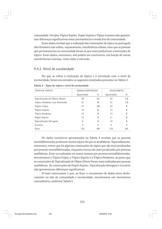 comunidade. Os tipos Tópico Sujeito, Duplo Sujeito e Tópico Locativo não apresentam diferenças significativas entre permanência e estada fora da comunidade.
Esses dados revelam que a realização das construções de tópico no português
afro-brasileiro não sofreu, supostamente, interferência urbana, visto que as pessoas
que permaneceram na comunidade foram as que mais produziram construções de
tópico. Esses dados, entretanto, não podem ser conclusivos, em função de outras
interferências externas, como rádio e televisão.

9.4.2 Nível de escolaridade
No que se refere à realização de tópico e à correlação com o nível de
escolaridade, foram encontrados os seguintes resultados presentes na Tabela 4.
Tabela 4 - Tipos de tópico e nível de escolaridade
TIPOS DE TÓPICO

SEMIALFABETIZADO

ANALFABETO

Quantidade

%

Quantidade

%

Topicalização de Objeto Direto

29

11

32

12

Tópico Pendente com Retomada

21

8

31

12

Tópico Cópia

27

10

23

9

Tópico Sujeito

16

6

13

5

Tópico Pendente

15

6

13

5

Duplo Sujeito

12

4

11

4

Topicalização Selvagem

9

3

10

4

Locativo

3

1

2

1

132

49

135

51

Total

Os dados numéricos apresentados na Tabela 4 revelam que as pessoas
semialfabetizadas produzem menos tópico do que as analfabetas. Separadamente,
entretanto, vemos que há algumas construções de tópico que são mais produzidas
por pessoas semialfabetizadas, enquanto outras são mais produzidas por pessoas
analfabetas. Entre as realizadas em maior número por pessoas semialfabetizadas,
encontramos o Tópico Cópia, o Tópico Sujeito e o Tópico Pendente, ao passo que
as construções de Topicalização de Objeto Direto foram mais realizadas por pessoas
analfabetas. As construções de Duplo Sujeito, Topicalização Selvagem e Locativo
não apresentaram diferenças significativas.
O mais interessante é que, ao fazer o cruzamento de dados entre deslocamento ou não da comunidade e escolaridade, encontramos um movimento
contraditório, conforme Tabela 5.

245

Português Afro-Brasileiro.pmd

245

24/8/2009, 15:36

 