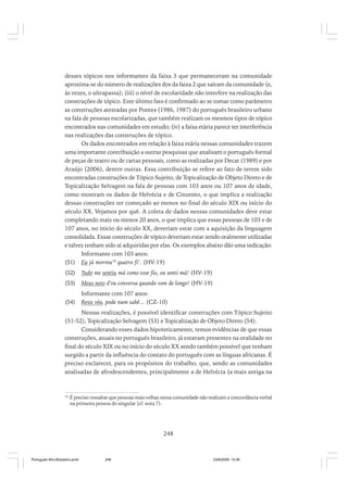 desses tópicos nos informantes da faixa 3 que permaneceram na comunidade
aproxima-se do número de realizações dos da faixa 2 que saíram da comunidade (e,
às vezes, o ultrapassa); (iii) o nível de escolaridade não interfere na realização das
construções de tópico. Este último fato é confirmado ao se tomar como parâmetro
as construções atestadas por Pontes (1986, 1987) do português brasileiro urbano
na fala de pessoas escolarizadas, que também realizam os mesmos tipos de tópico
encontrados nas comunidades em estudo; (iv) a faixa etária parece ter interferência
nas realizações das construções de tópico.
Os dados encontrados em relação à faixa etária nessas comunidades trazem
uma importante contribuição a outras pesquisas que analisam o português formal
de peças de teatro ou de cartas pessoais, como as realizadas por Decat (1989) e por
Araújo (2006), dentre outras. Essa contribuição se refere ao fato de terem sido
encontradas construções de Tópico Sujeito, de Topicalização de Objeto Direto e de
Topicalização Selvagem na fala de pessoas com 103 anos ou 107 anos de idade,
como mostram os dados de Helvécia e de Cinzento, o que implica a realização
dessas construções ter começado ao menos no final do século XIX ou início do
século XX. Vejamos por quê. A coleta de dados nessas comunidades deve estar
completando mais ou menos 20 anos, o que implica que essas pessoas de 103 e de
107 anos, no início do século XX, deveriam estar com a aquisição da linguagem
consolidada. Essas construções de tópico deveriam estar sendo oralmente utilizadas
e talvez tenham sido aí adquiridas por elas. Os exemplos abaixo dão uma indicação:
Informante com 103 anos:
(51) Eu já morreu18 quatro fi’. (HV-19)
(52)

Tudo me sentiu má como esse fio, eu senti má! (HV-19)

(53)

Meus neto d’eu conversa quando vem de longe! (HV-19)

(54)

Informante com 107 anos:
Reza véa, pode num sabê... (CZ-10)

Nessas realizações, é possível identificar construções com Tópico Sujeito
(51-52), Topicalização Selvagem (53) e Topicalização de Objeto Direto (54).
Considerando esses dados hipoteticamente, temos evidências de que essas
construções, atuais no português brasileiro, já estavam presentes na oralidade no
final do século XIX ou no início do século XX sendo também possível que tenham
surgido a partir da influência do contato do português com as línguas africanas. É
preciso esclarecer, para os propósitos do trabalho, que, sendo as comunidades
analisadas de afrodescendentes, principalmente a de Helvécia (a mais antiga na

18

É preciso ressaltar que pessoas mais velhas nessa comunidade não realizam a concordância verbal
na primeira pessoa do singular (cf. nota 7).

248

Português Afro-Brasileiro.pmd

248

24/8/2009, 15:36

 