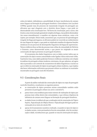 coleta de dados), defendemos a possibilidade de haver interferência do contato
entre línguas na formação do português brasileiro. Concordamos com Lucchesi
(1999a) quando trata do processo de transmissão irregular do português aos
africanos que aqui chegaram sem o domínio dessa língua, o que pode ter
desencadeado uma crioulização leve. Tal forma de crioulização, para o autor, não
levaria a uma reestruturação gramatical completa da língua, mas poderia desencadear
(no nosso entendimento) a reanálise em algumas áreas sintáticas, como a do
sujeito, por exemplo. Desse modo, assumimos que, no processo de aprendizagem
irregular da língua portuguesa, os africanos podem ter recorrido ao conhecimento
de suas línguas de origem, o que pode ter implicado reanálise de algumas funções
sintáticas em seu processo de desempenho linguístico da língua de superestrato.
Temos evidência disso na fala das pessoas mais velhas da comunidade de Helvécia
e Cinzento, como demonstrado acima, e que parece ter originado as atuais
construções de tópico presentes no português brasileiro.
O cruzamento dos dados linguísticos com os dados sociais indica que as
construções de tópico nessas comunidades estão ligadas à faixa etária mais velha.
À primeira vista, esses dados poderiam fornecer evidências contrárias com relação
às análises do português urbano moderno; entretanto, do que sabemos, até agora
não se procedeu a um controle de cruzamentos de dados linguísticos e sociais no
que se refere às construções de tópico no português urbano moderno, o que implica
não haver informações suficientes que possam refutar ou endossar os resultados
encontrados no português rural afro-brasileiro.

9.5 Considerações finais
A partir da análise realizada das construções de tópico no corpus do português
rural afro-brasileiro, ressaltamos os seguintes pontos:
as construções de tópico presentes nessas comunidades também estão
presentes no português urbano (ou será o contrário?);
parece haver uma tendência para maior número de realizações de tópico por
pessoas mais velhas dentro das comunidades, o que reforça a hipótese da
influência do contato entre línguas na formação do português brasileiro;
os dados levam à evidência de que a realização oral de construções de Tópico
Sujeito, Topicalização do Objeto Direto e Topicalização Selvagem pode ter
começado já no início do século XX;
apesar do levantamento numérico realizado, cruzando os tipos de tópico e
os dados sociais, como permanência fora da comunidade, nível de escolarização e idade, reconhecemos que, quando se trata de construções de tópico,

249

Português Afro-Brasileiro.pmd

249

24/8/2009, 15:36

 