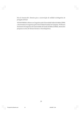 Feira de Santana-BA: elementos para a caracterização da realidade sociolinguística do
português do Brasil.
VIVIAN MEIRA é Mestre em Linguística pela Universidade Federal da Bahia (2006)
e doutoranda em Linguística pela Universidade Estadual de Campinas. Professora
Assistente de Linguística da Universidade do Estado da Bahia (UNEB), desenvolve
pesquisas na área de Sintaxe Gerativa e Sociolinguística.

25

Português Afro-Brasileiro.pmd

25

24/8/2009, 15:36

 