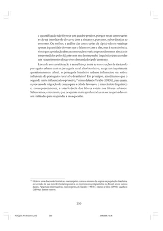 a quantificação não fornece um quadro preciso, porque essas construções
estão na interface do discurso com a sintaxe e, portanto, subordinadas ao
contexto. Ou melhor, a análise das construções de tópico não se restringe
apenas à quantidade de vezes que o falante recorre a elas, mas à sua existência,
visto que a produção dessas construções revela os procedimentos sintáticos
empreendidos pelos falantes em seu desempenho linguístico para atender
aos requerimentos discursivos demandados pelo contexto.
Levando em consideração a semelhança entre as construções de tópico do
português urbano com o português rural afro-brasileiro, surge um inquietante
questionamento: afinal, o português brasileiro urbano influenciou ou sofreu
influência do português rural afro-brasileiro? Em princípio, acreditamos que o
segundo tenha influenciado o primeiro,19 como defende Tarallo (1993b), para quem,
o processo de migração do campo para a cidade favoreceu o intercâmbio linguístico
e, consequentemente, a interferência dos falares rurais nos falares urbanos.
Salientamos, entretanto, que pesquisas mais aprofundadas a esse respeito devem
ser realizadas para responder a essa questão.

19

Há toda uma discussão histórica a esse respeito, como o número de negros na população brasileira,
a extensão de sua interferência linguística, os movimentos migratórios no Brasil, entre outros
dados. Para mais informações a esse respeito, cf. Tarallo (1993b), Mattos e Silva (1998), Lucchesi
(1999a), dentre outros.

250

Português Afro-Brasileiro.pmd

250

24/8/2009, 15:36

 