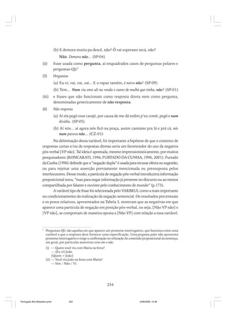 (b) E demora muito pa descê, não? Ô vai esperano secá, não?
Não. Demora não... (SP-04)
(ii)

frase usada como pergunta, aí enquadrados casos de perguntas polares e
perguntas-QU7

(5)

Perguntas
(a) Eu vi, vai, vai, vai... E o rapaz tamém, é noivo não? (SP-09)
(b) Tem... Num viu onte ali na venda o tanto de mulhé que tinha, não? (SP-01)

(iii)

e frases que não funcionam como resposta direta nem como pergunta,
denominadas genericamente de não resposta.

(6)

Não resposta
(a) Aí ela pegô esse carajé, por causa de me dá todim p’eu comê, pegô e num
dividiu. (SP-05)
(b) Aí nós... aí agora nós ficô na praça, assim camiano pra lá e prá cá, nós
num parava não... (CZ-01)

Na delimitação dessa variável, foi importante a hipótese de que o contexto de
respostas curtas e/ou de respostas diretas seria um favorecedor do uso da negativa
pós-verbal [VP não]. Tal ideia é apontada, mesmo impressionisticamente, por muitos
pesquisadores (RONCARATI, 1996; FURTADO DA CUNHA, 1996, 2001). Furtado
da Cunha (1996) defende que a “negação dupla” é usada para recusar oferta ou sugestão,
ou para rejeitar uma asserção previamente mencionada ou pressuposta pelos
interlocutores. Desse modo, a partícula de negação pós-verbal introduziria informação
preposicional nova, “mas para negar informação já presente no discurso ou ao menos
compartilhada por falante e ouvinte pelo conhecimento de mundo” (p.173).
A variável tipo de frase foi selecionada pelo VARBRUL como a mais importante
no condicionamento da realização da negação sentencial. Os resultados percentuais
e os pesos relativos, apresentados na Tabela 3, mostram que as negativas em que
aparece uma partícula de negação em posição pós-verbal, ou seja, [Não VP não] e
[VP não], se comportam de maneira oposta a [Não VP] com relação a essa variável.

7

Perguntas-QU são aquelas em que aparece um pronome interrogativo, que funciona como uma
variável a que a resposta deve fornecer uma especificação. Uma pergunta polar não apresenta
pronome interrogativo e exige a confirmação ou refutação do conteúdo proposicional da sentença,
em geral, por partículas assertivas com sim e não:
(i) — Quem você viu com Maria na festa?
— (Eu vi) João.
[Quem = João]
(ii) — Você viu João na festa com Maria?
— Sim / Não / Vi.

254

Português Afro-Brasileiro.pmd

254

24/8/2009, 15:36

 