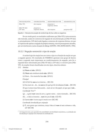 TIPO DE NEGATIVA

FAVORECIDA POR

DESFAVORECIDA POR

AGRAMATICAL EM

[Não VP]

não resposta

perguntas e
respostas diretas

——

[Não VP não]
[VP não]

perguntas e
respostas diretas

não resposta

perguntas-QU

Quadro 1 - Resumo da atuação da variável tipo de frase sobre as negativas

De um modo geral, os resultados confirmam que [Não VP] é uma estrutura
não marcada, usada em contextos de negação de uma declaração; já [Não VP não]
e, principalmente, [VP não] estão ligadas a contextos de respostas diretas, em que
se expressa não apenas a negação da própria sentença, mas de pressupostos ativados,
por um interlocutor, numa situação de diálogo (GIVÓN, 1984; RONCARATI, 1996).

10.2.2 Negação sentencial e tipo de oração
A variável tipo de oração leva em conta o tipo ou a função da oração em que
a negação aparece. Os resultados do VARBRUL apontam esse grupo de fatores
como o segundo mais importante no condicionamento da negação, pois foi o
segundo fator selecionado para [Não VP não] e [VP não] e o terceiro para [Não
VP]. As orações foram classificadas em oito tipos, descritos abaixo:
(11) Absoluta
(a) Num sei não. (SP-01)
(b) Num saiu nenhum ainda não. (SP-01)
(c) Hum... Era muntcho boa não. (SP-01)
Principal
(d) Aí ficô lá, num sei se interno... (RC-04)
(e) Ieu num sei... do... ieu num sei do quê qu’ele tá trabaiano lá não... (RC-04)
(f) que é umas rosas feita assim... num sei se é de papel, sei que que é não...
Coordenada “livre”8
(g) ... a gente num vamo de carro, a gente vamo... vamo montado... (RC-05)
(h) ... e dexo aí mesmo... num levo pra lá não. (CZ-05)
(i) Guenta não! A terra aqui é muito ININT (RC-08)
Coordenada introduzida por conjunção
(j) É, tem gente que continua, moço! Mas aí é num tá mais estimano a vida,
né? (RC-08)
8

Ao longo do texto, por questões de comodidade e de facilidade mnemônica, a coordenada não
introduzida por conjunção será chamada de coordenada livre.

256

Português Afro-Brasileiro.pmd

256

24/8/2009, 15:36

 