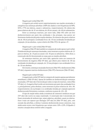 Negativa pré-verbal [Não VP]
A negativa pré-verbal ocorre majoritariamente nas orações encaixadas: é
categórica nas sentenças adverbiais (100% dos dados) e tem frequências de 90%,
85% e 77% nas relativas, causais e substantivas, respectivamente. Os valores dos
pesos relativos são: de .81 em relativas, de .69 em causais e de .60 em substantivas.
Entre as sentenças matrizes, por outro lado, [Não VP] sofre um leve
desfavorecimento por parte das coordenadas e das principais, mas parece ser
fortemente desfavorecida pelas orações absolutas. Os números dos pesos relativos
são de .48 em principais e coordenadas livres e de .45 nas coordenadas introduzidas por
conjunções. Já nas absolutas, o peso relativo de [Não VP] é de apenas .27.
Negativa pré- e pós-verbal [Não VP não]
A negativa [Não VP não] também se comporta de modo oposto à pré-verbal.
É desfavorecida por sentenças encaixadas, como mostram os pesos relativos de .21
para as relativas, de .33 para as causais e de .45 para as substantivas. Além disso, a
construção não foi documentada no corpus para as orações adverbiais.
As sentenças matrizes, por outro lado, aparecem como um contexto de
favorecimento da negativa [Não VP não], que obteve peso relativo de .58 nas
coordenadas introduzidas por conjunção, de .53 nas principais e nas coordenadas livres e
de .52 nas absolutas.
Em resumo, sentenças encaixadas favorecem [Não VP] e desfavorecem [Não
VP não], enquanto matrizes desfavorecem [Não VP] e favorecem [Não VP não].
Negativa pós-verbal [VP não]
A negativa pós-verbal [VP não] se comporta de maneira apenas parcialmente
semelhante a [Não VP não]. Apesar de também ser desfavorecida por sentenças
encaixadas, [VP não] não é favorecida por todos os tipos de matrizes, como [Não
VP não] o é. A negativa final recebe um incremento por parte das coordenadas livres
e, principalmente, pelas absolutas, como mostram os pesos relativos de .64 e .89,
respectivamente. Já as principais e as coordenadas iniciadas por conjunção aparecem
desfavorecendo fortemente a variante, conforme os pesos de .22 e .20.
O tipo de oração indica ainda a existência de contextos sintáticos em que
[VP não] não ocorre no corpus examinado. A construção não é encontrada em
frases encaixadas de nenhum tipo, sejam subjetivas, adverbiais, causais ou relativas.
Esse é mais um aspecto que distingue [VP não] de [Não VP não], pois, com
exceção das adverbiais, a última é somente desfavorecida nesses contextos, mas
ainda assim ocorre com frequências que variam entre 10% e 23%. O Quadro 2
resume a atuação dessa variável sobre a negação.

258

Português Afro-Brasileiro.pmd

258

24/8/2009, 15:36

 